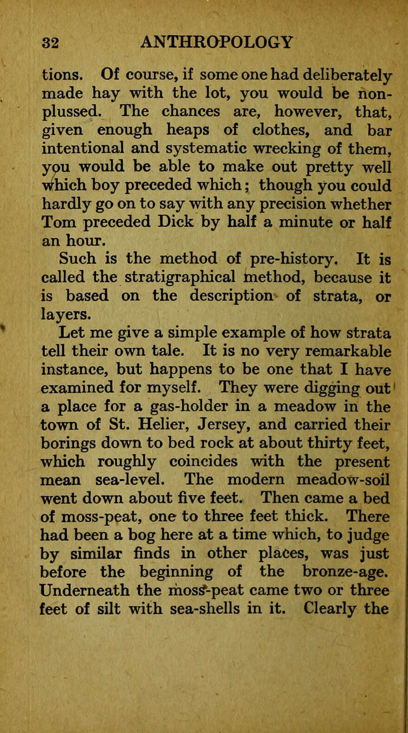 tions. Of course, if some one had deliberately- made hay with the lot, you would be non- plussed. The chances are, however, that, given enough heaps of clothes, and bar intentional and systematic wrecking of them, ypu would be able to make out pretty well \ndiich boy preceded which; though you could hardly go on to say -with any precision whether Tom preceded Dick by half a minute or half an hour. Such is the method of pre-history. It is called the stratigraphical method, because it is based on the description of strata, or layers. Let me give a simple example of how strata tell their own tale. It is no very remarkable instance, but happens to be one that I have examined for myself. They were digging out' a place for a gas-holder in a meadow in the town of St. Helier, Jersey, and carried their borings down to bed rock at about thirty feet, which roughly coincides with the present mean sea-level. The modern meadow-soil went down about five feet. Then came a bed of moss-peat, one to three feet thick. There had been a bog here at a time which, to judge by similar finds in other places, was just before the beginning of the bronze-age. Underneath the ihos^-peat came two or three feet of silt with sea-shells in it. Clearly the