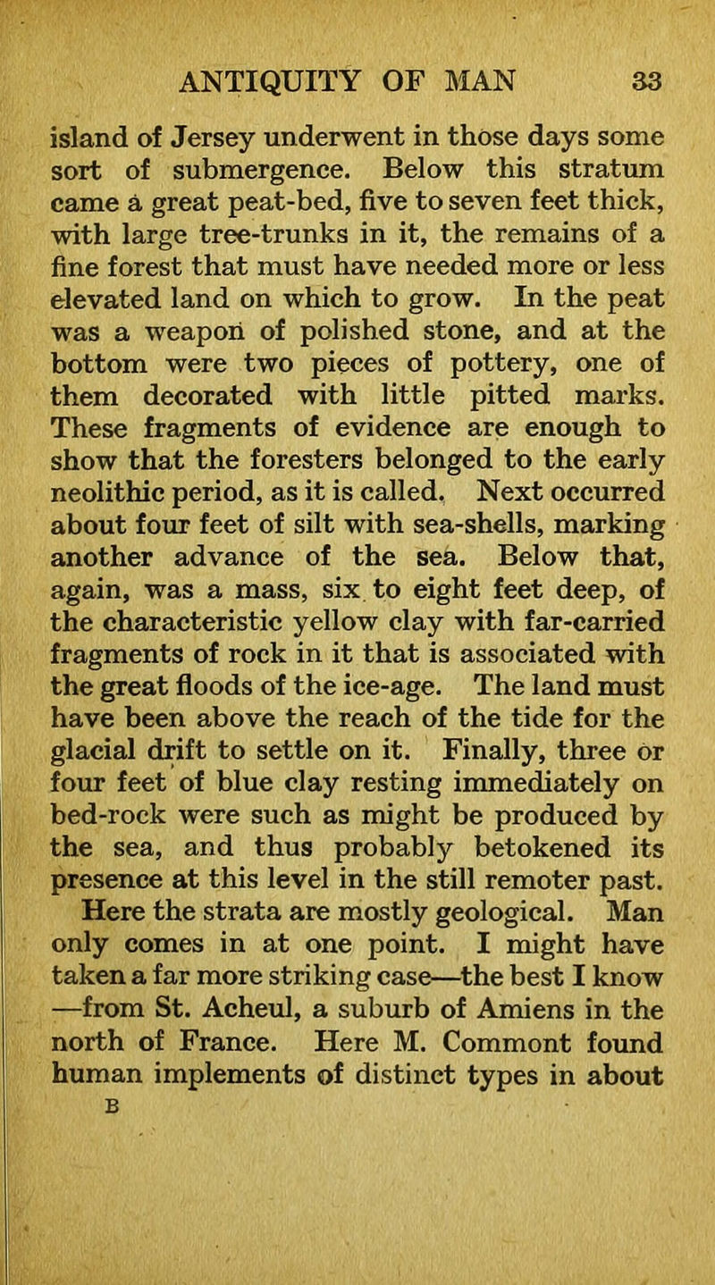 island of Jersey underwent in those days some sort of submergence. Below this stratum came a great peat-bed, five to seven feet thick, with large tree-trunks in it, the remains of a fine forest that must have needed more or less elevated land on which to grow. In the peat was a weapon of polished stone, and at the bottom were two pieces of pottery, one of them decorated with little pitted marks. These fragments of evidence are enough to show that the foresters belonged to the early neolithic period, as it is called. Next occurred about four feet of silt with sea-shells, marking another advance of the sea. Below that, again, was a mass, six to eight feet deep, of the characteristic yellow clay with far-carried fragments of rock in it that is associated with the great floods of the ice-age. The land must have been above the reach of the tide for the glacial drift to settle on it. Finally, three or four feet of blue clay resting immediately on bed-rock were such as might be produced by the sea, and thus probably betokened its presence at this level in the still remoter past. Here the strata are mostly geological. Man only comes in at one point. I might have taken a far more striking case—^the best I know —from St. Acheul, a suburb of Amiens in the north of France. Here M. Comment fotmd human implements of distinct types in about B