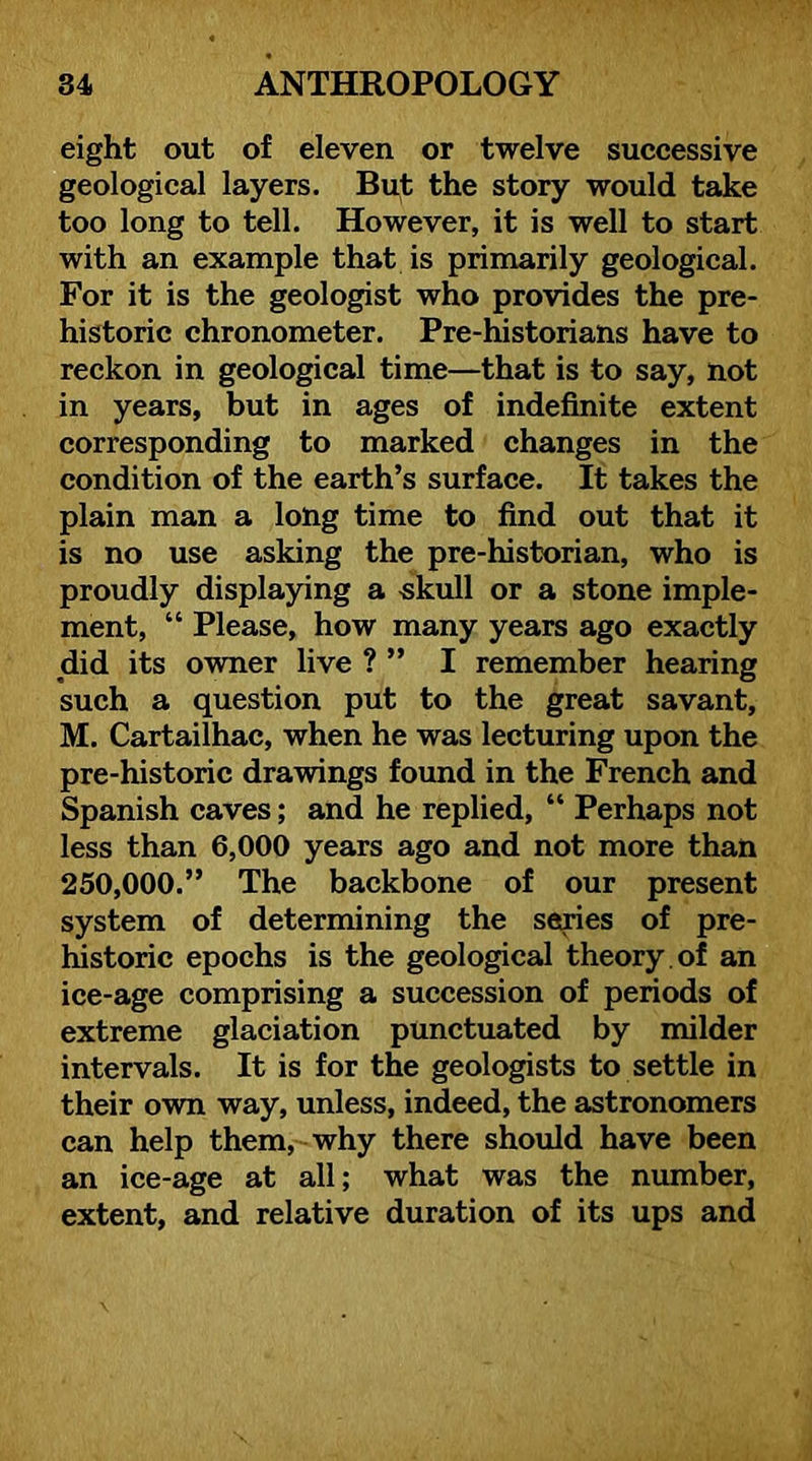eight out of eleven or twelve successive geological layers. But the story would take too long to tell. However, it is well to start with an example that is primarily geological. For it is the geologist who provides the pre- historic chronometer. Pre-historians have to reckon in geological time—that is to say, not in years, but in ages of indefinite extent corresponding to marked changes in the condition of the earth’s surface. It takes the plain man a long time to find out that it is no use asking the pre-historian, who is proudly displaying a skull or a stone imple- ment, “ Please, how many years ago exactly did its owner live ? ” I remember hearing such a question put to the great savant, M. Cartailhac, when he was lecturing upon the pre-historic drawings found in the French and Spanish caves; and he replied, “ Perhaps not less than 6,000 years ago and not more than 250,000.” The backbone of our present system of determining the series of pre- Ifistoric epochs is the geological theory , of an ice-age comprising a succession of periods of extreme glaciation punctuated by milder intervals. It is for the geologists to settle in their own way, unless, indeed, the astronomers can help them, why there should have been an ice-age at all; what was the number, extent, and relative duration of its ups and