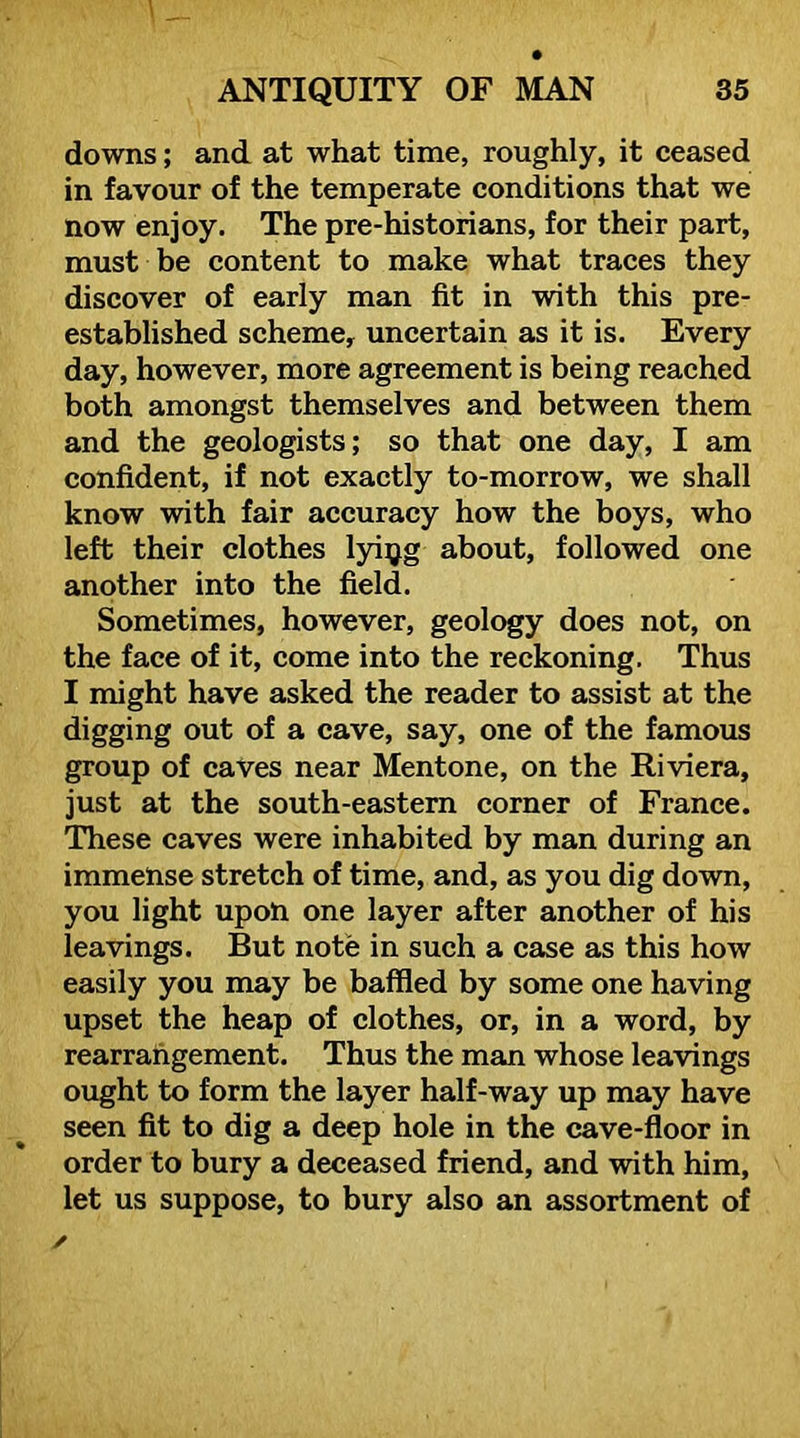 downs; and at what time, roughly, it ceased in favour of the temperate conditions that we now enjoy. The pre-historians, for their part, must be content to make what traces they discover of early man fit in with this pre- established scheme, uncertain as it is. Every day, however, more agreement is being reached both amongst themselves and between them and the geologists; so that one day, I am confident, if not exactly to-morrow, we shall know with fair accuracy how the boys, who left their clothes lyiyg about, followed one another into the field. Sometimes, however, geology does not, on the face of it, come into the reckoning. Thus I might have asked the reader to assist at the digging out of a cave, say, one of the famous group of caves near Mentone, on the Riviera, just at the south-eastern corner of France. These caves were inhabited by man during an immense stretch of time, and, as you dig down, you light upon one layer after another of his leavings. But note in such a case as this how easily you may be baffled by some one having upset the heap of clothes, or, in a word, by rearrangement. Thus the man whose leavings ought to form the layer half-way up may have seen fit to dig a deep hole in the cave-floor in order to bury a deceased friend, and with him, let us suppose, to bury also an assortment of