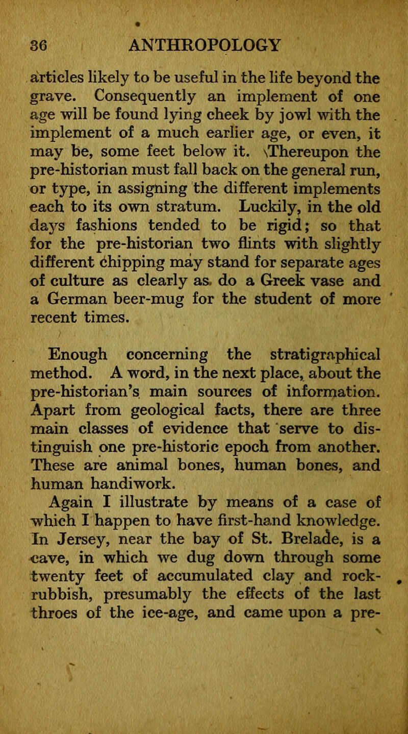 articles likely to be useful in the life beyond the grave. Consequently an implement of one age will be found lying cheek by jowl with the implement of a much earlier age, or even, it may be, some feet below it. \Thereupon the pre-historian must fall back on the general run, or type, in assigning the different implements each to its own stratum. Luckily, in the old days fashions tended to be rigid; so that for the pre-historian two flints with slightly different Shipping may stand for separate ages of culture as clearly as. do a Greek vase and a German beer-mug for the student of more recent times. Enough concerning the stratigraphical method. A word, in the next place, about the pre-historian’s main sources of information. Apart from geological facts, there are three main classes of evidence that serve to dis- tinguish one pre-historic epoch from another. These are animal bones, human bones, and human handiwork. Again I illustrate by means of a case of which I happen to have first-hand knowledge. In Jersey, near the bay of St. Brelade, is a «ave, in which we dug down through some twenty feet of accumulated clay and rock- rubbish, presumably the effects of the last throes of the ice-age, and came upon a pre-
