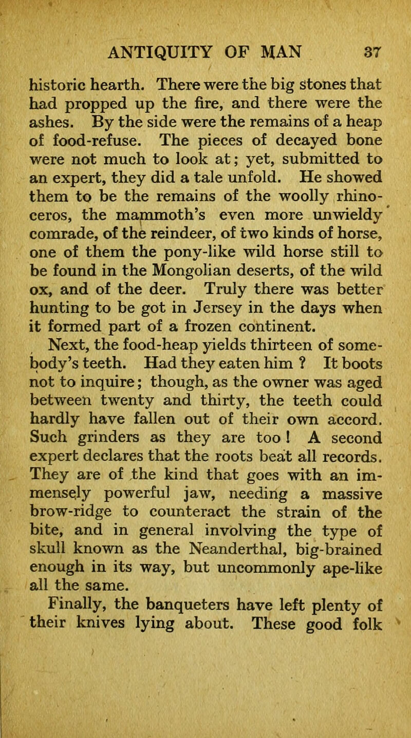 historic hearth. There were the big stones that had propped up the fire, and there were the ashes. By the side were the remains of a heap of food-refuse. The pieces of decayed bone were not much to look at; yet, submitted to an expert, they did a tale unfold. He showed them to be the remains of the woolly rhino- ceros, the mammoth’s even more unwieldy’ comrade, of the reindeer, of two kinds of horse, one of them the pony-like wild horse still to be found in the Mongolian deserts, of the wild ox, and of the deer. Truly there was better hunting to be got in Jersey in the days when it formed part of a frozen continent. Next, the food-heap yields thirteen of some- body’s teeth. Had they eaten him ? It boots not to inquire; though, as the owner was aged between twenty and thirty, the teeth could hardly have fallen out of their own accord. Such grinders as they are too ! A second expert declares that the roots beat all records. They are of ,the kind that goes with an im- mensely powerful jaw, needing a massive brow-ridge to counteract the strain of the bite, and in general involving the type of skull known as the Neanderthal, big-brained enough in its way, but uncommonly ape-like all the same. Finally, the banqueters have left plenty of their knives lying about. These good folk