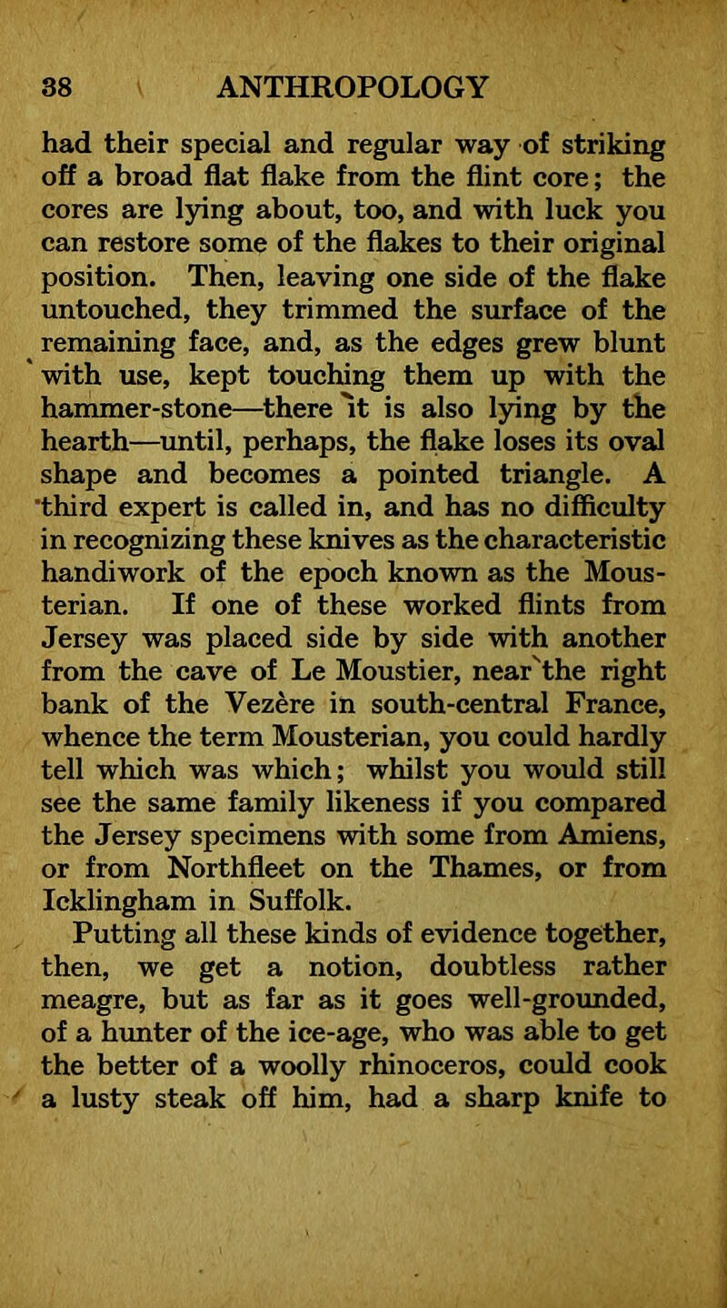 had their special and regular way of striking off a broad flat flake from the flint core; the cores are l3dng about, too, and with luck you can restore some of the flakes to their original position. Then, leaving one side of the flake untouched, they trimmed the surface of the remaining face, and, as the edges grew blunt ' with use, kept touching them up with the hammer-stone—there It is also lying by the hearth—^imtil, perhaps, the flake loses its oval shape and becomes a pointed triangle. A third expert is called in, and has no difficulty in recognizing these knives as the characteristic handiwork of the epoch known as the Mous- terian. If one of these worked flints from Jersey was placed side by side with another from the cave of Le Moustier, near'the right bank of the Vezere in south-central France, whence the term Mousterian, you could hardly tell which was which; whilst you would still see the same family likeness if you compared the Jersey specimens with some from Amiens, or from Northfleet on the Thames, or from Icklingham in Suffolk. Putting ail these kinds of evidence together, then, we get a notion, doubtless rather meagre, but as far as it goes well-groimded, of a himter of the ice-age, who was able to get the better of a woolly rhinoceros, could cook a lusty steak off him, had a sharp knife to