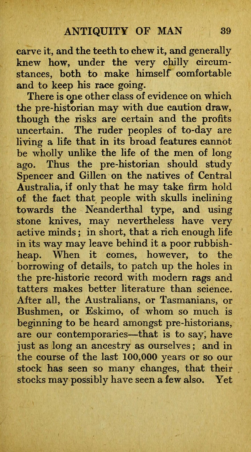 carve it, and the teeth to chew it, and generally knew how, under the very chilly circum- stances, both to make himself comfortable and to keep his race going. There is o^e other class of evidence on which the pre-historian may with due caution draw, though the risks are certain and the profits imcertain. The ruder peoples of to-day are living a life that in its broad features cannot be wholly unlike the life of the men of long ago. Thus the pre-historian should study Spencer and Gillen on the natives of Central Australia, if only that he may take firm hold of the fact that people with skulls inclining towards the Neanderthal type, and using stone knives, may nevertheless have very active minds; in short, that a rich enough life in its way may leave behind it a poor rubbish- heap. ’S^en it comes, however, to the borrowing of details, to patch up the holes in the pre-historic record with modern rags and tatters makes better literature than science. After all, the Australians, or Tasmanians, or Bushmen, or Eskimo, of whom so much is beginning to be heard amongst pre-historians, are our contemporaries—that is to say| have just as long an ancestry as ourselves; and in the course of the last 100,000 years or so our stock has seen so many changes, that their stocks may possibly have seen a few also. Yet