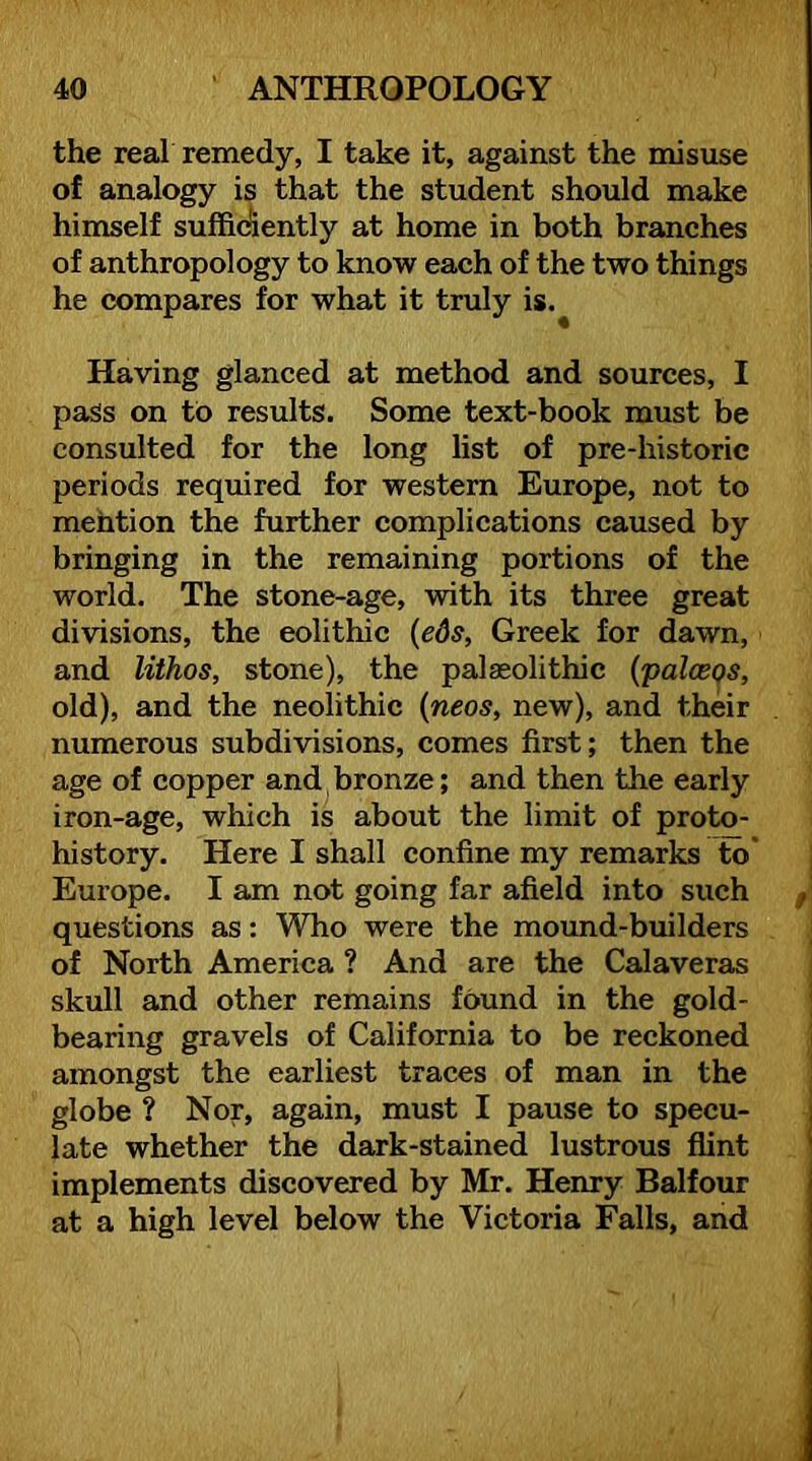 the real remedy, I take it, against the misuse of analogy is that the student should make himself sufficiently at home in both branches of anthropology to know each of the two things he compares for what it truly is.^ Having glanced at method and sources, I pass on to results. Some text-book must be consulted for the long list of pre-historic periods required for western Europe, not to mefation the further complications caused by bringing in the remaining portions of the world. The stone-age, with its three great divisions, the eolithic {eds, Greek for dawn, and lithos, stone), the palaeolithic {palceqs, old), and the neolithic {neos, new), and their numerous subdivisions, comes first; then the age of copper and bronze; and then the early iron-age, which is about the limit of proto- history. Here I shall confine my remarks to Europe. I am not going far afield into such questions as: Who were the mound-builders of North America ? And are the Calaveras skull and other remains found in the gold- bearing gravels of California to be reckoned amongst the earliest traces of man in the globe ? Nor, again, must I pause to specu- late whether the dark-stained lustrous flint implements discovered by Mr. Henry Balfour at a high level below the Victoria Falls, and