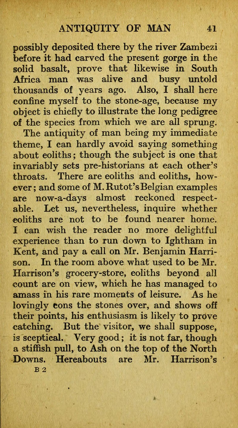 possibly deposited there by the river Zambezi before it had carved the present gorge in the solid basalt, prove that likewise in South Africa man was alive and busy untold thousands of years ago. Also, I shall here confine myself to the stone-age, because my object is chiefly to illustrate the long pedigree of the species from which we are all sprimg. The antiquity of man being my immediate theme, I can hardly avoid saying something about eoliths; though the subject is one that invariably sets pre-historians at each other’s throats. There are eoliths and eoliths, how- ever ; and some of M. Rutot’s Belgian examples are now-a-days almost reckoned respect- able. Let us, nevertheless, inquire whether eoliths are not to be found nearer home. I can wish the reader no more delightful experience than to run down to Ightham in Kent, and pay a call on Mr. Benjamin Harri- son. In the room above what used to be Mr. Harrison’s grocery-store, eoliths beyond all count are on view, which he has managed to amass in his rare moments of leisure. As he lovingly eons the stones over, and shows off their points, his enthusiasm is likely to prove catching. But the visitor, we shall suppose, is sceptical. Very good; it is not far, though a stiffish pull, to Ash on the top of the North Downs. Hereabouts are Mr. Harrison’s