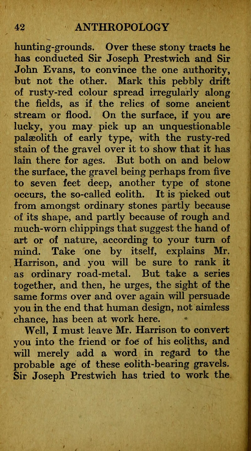 hunting-grounds. Over these stony tracts he has conducted Sir Joseph Prestwich and Sir John Evans, to convince the one authority, but not the other. Mark this pebbly drift of rusty-red colour spread irregularly along the fields, as if the relics of some ancient stream or fiood. On the surface, if you are lucky, you may pick up an unquestionable palaeolith of early type, with the rusty-red stain of the gravel over it to show that it has lain there for ages. But both on and below the surface, the gravel being perhaps from five to seven feet deep, another type of stone occurs, the so-called eolith. It is picked out from amongst ordinary stones partly because of its shape, and partly because of rough and much-worn chippings that suggest the hand of art or of nature, according to your turn of mind. Take one by itself, explains Mr. Harrison, and you will be sure to rank it as ordinary road-metal. But take a series together, and then, he urges, the sight of the same forms over and over again will persuade you in the end that human design, not aimless chance, has been at work here. • Well, I must leave Mr. Harrison to convert you into the friend or foe of his eoliths, and will merely add a word in regard to the probable age of these eolith-bearing gravels. Sir Joseph Prestwich has tried to work the.