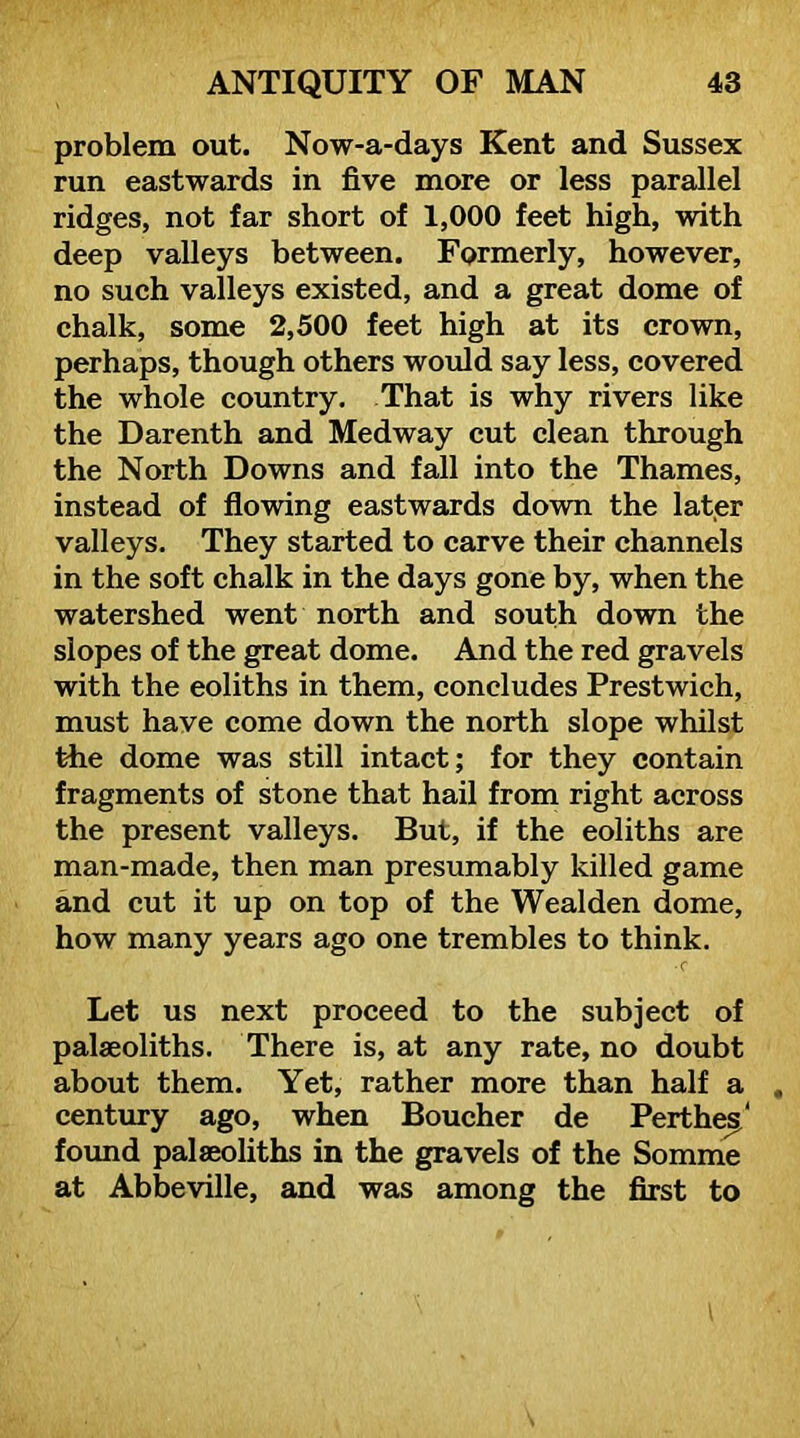 problem out. Now-a-days Kent and Sussex run eastwards in five more or less parallel ridges, not far short of 1,000 feet high, with deep valleys between. Formerly, however, no such valleys existed, and a great dome of chalk, some 2,500 feet high at its crown, perhaps, though others would say less, covered the whole country. That is why rivers like the Darenth and Medway cut clean through the North Downs and fall into the Thames, instead of flowing eastwards down the lat,er valleys. They started to carve their channels in the soft chalk in the days gone by, when the watershed went north and south down the slopes of the great dome. And the red gravels with the eoliths in them, concludes Prestwich, must have come down the north slope whilst the dome was still intact; for they contain fragments of stone that hail from right across the present valleys. But, if the eoliths are man-made, then man presumably killed game and cut it up on top of the Weal den dome, how many years ago one trembles to think. •C Let us next proceed to the subject of palaeoliths. There is, at any rate, no doubt about them. Yet, rather more than half a century ago, when Boucher de Perthe^' foimd palaeoliths in the gravels of the Somme at Abbeville, and was among the first to