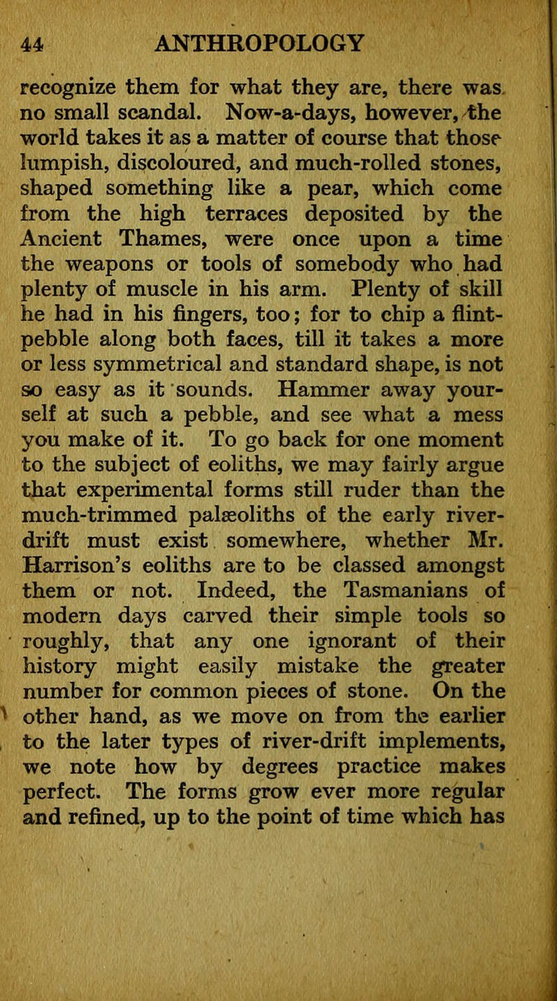 recognize them for what they are, there was. no small scandal. Now-a-days, however, the world takes it as a matter of course that those lumpish, discoloured, and much-rolled stones, shaped something like a pear, which come from the high terraces deposited by the Ancient Thames, were once upon a time the weapons or tools of somebody who had plenty of muscle in his arm. Plenty of skill he had in his fingers, too; for to chip a flint- pebble along both faces, till it takes a more or less symmetrical and standard shape, is not so easy as it sounds. Hammer away your- self at such a pebble, and see what a mess you make of it. To go back for one moment to the subject of eoliths, we may fairly argue that experimental forms still ruder than the much-trimmed palaeoliths of the early river- drift must exist somewhere, whether Mr. Harrison’s eoliths are to be classed amongst them or not. Indeed, the Tasmanians of modern days carved their simple tools so roughly, that any one ignorant of their history might easily mistake the greater number for common pieces of stone. On the other hand, as we move on from the earlier to the later types of river-drift implements, we note how by degrees practice makes perfect. The forms grow ever more regular and refined, up to the point of time which has