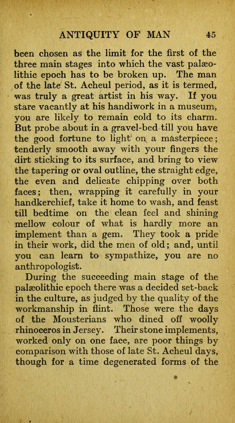 been chosen as the limit for the first of the three main stages into which the vast palaeo- lithic epoch has to be broken up. The man of the latef St. Acheul period, as it is termed, was truly a great artist in his way. If you stare vacantly at his handiwork in a museum, you are likely to remain cold to its charm. But probe about in a gravel-bed till you have the good fortune to light' on a masterpiece; tenderly smooth away with your fingers the dirt sticking to its surface, and bring to view the tapering or oval outline, the straight edge, the even and delicate chipping over both faces; then, wrapping it carefully in your handkerchief, take it home to wash, and feast till bedtime on the clean feel and shining mellow colour of what is hardly more an implement than a gem. They took a pride in their work, did the men of old; and, until you can learn to sympathize, you are no anthropologist. During the succeeding main stage of the palaeolithic epoch there was a decided set-back in the culture, as judged by the quality of the workmanship in flint. Those were the days of the Mousterians who dined off woolly rhinoceros in Jersey. Their stone implements, worked only on one face, are poor things by comparison with those of late St. Acheul days, though for a time degenerated forms of the
