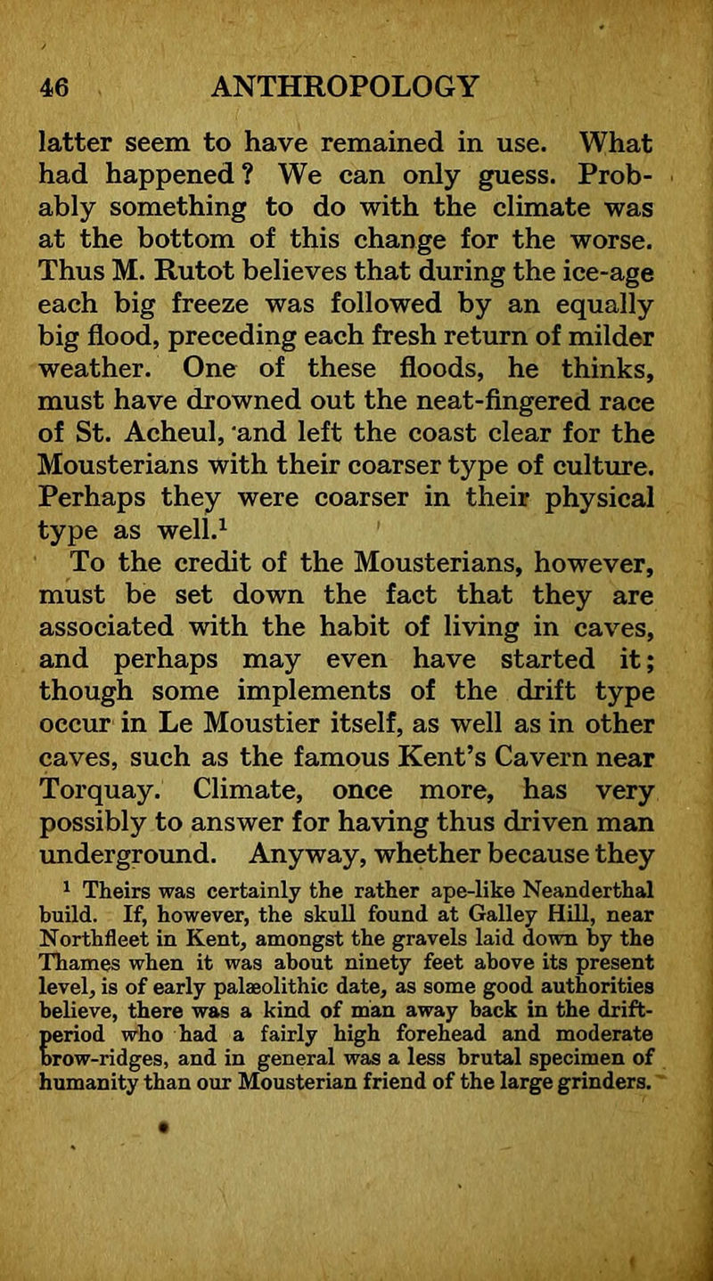 latter seem to have remained in use. What had happened? We can only guess. Prob- ably something to do with the climate was at the bottom of this change for the worse. Thus M. Rutot believes that during the ice-age each big freeze was followed by an equally big flood, preceding each fresh return of milder weather. One of these floods, he thinks, must have drowned out the neat-fingered race of St. Acheul, 'and left the coast clear for the Mousterians with their coarser type of culture. Perhaps they were coarser in their physical type as well.^ To the credit of the Mousterians, however, must be set down the fact that they are associated with the habit of living in caves, and perhaps may even have started it; though some implements of the drift type occur in Le Moustier itself, as well as in other caves, such as the famous Kent’s Cavern near Torquay. Climate, once more, has very possibly to answer for having thus driven man underground. Anyway, whether because they ^ Theirs was certainly the rather ape-like Neanderthal build. If, however, the skuU found at Galley Hill, near Northfleet in Kent, amongst the gravels laid down by the Thames when it was about ninety feet above its present level, is of early palaeolithic date, as some good authorities believe, there was a kind of man away back in the drift- period who had a fairly high forehead and moderate brow-ridges, and in general was a less brutal specimen of humanity than our Mousterian friend of the large grinders.'