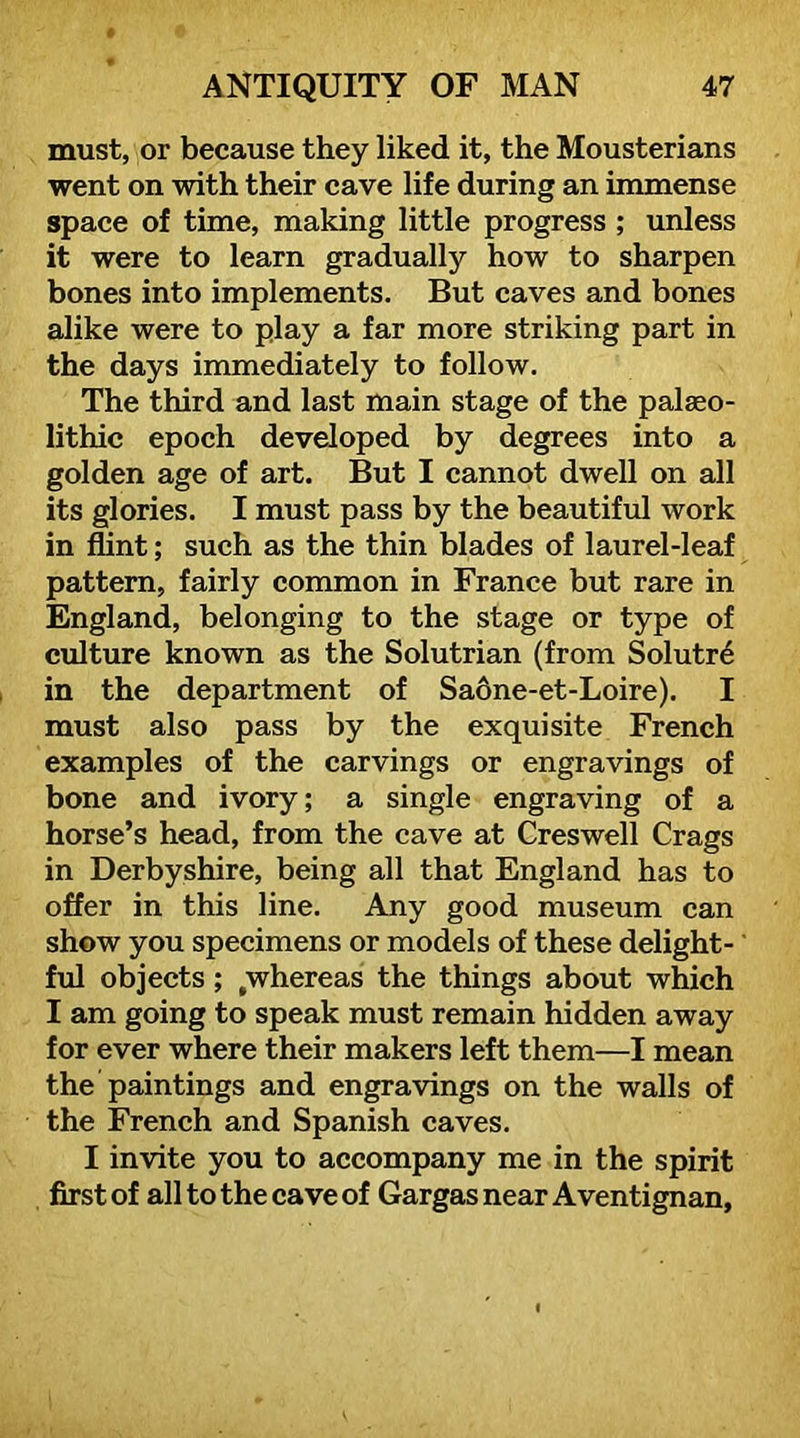 must, or because they liked it, the Mousterians went on with their cave life during an immense space of time, making little progress ; unless it were to learn gradually how to sharpen bones into implements. But caves and bones alike were to play a far more striking part in the days immediately to follow. The third and last main stage of the palaeo- lithic epoch developed by degrees into a golden age of art. But I cannot dwell on all its glories. I must pass by the beautiful work in flint; such as the thin blades of laurel-leaf pattern, fairly common in France but rare in England, belonging to the stage or type of culture known as the Solutrian (from Solutr6 in the department of Sa6ne-et-Loire). I must also pass by the exquisite French examples of the carvings or engravings of bone and ivory; a single engraving of a horse’s head, from the cave at Creswell Crags in Derbyshire, being all that England has to offer in this line. Any good museum can show you specimens or models of these delight- ’ ful objects; ^whereas the things about which I am going to speak must remain hidden away for ever where their makers left them—I mean the paintings and engravings on the walls of the French and Spanish caves. I invite you to accompany me in the spirit first of all to the cave of Gargasnear Aventignan,