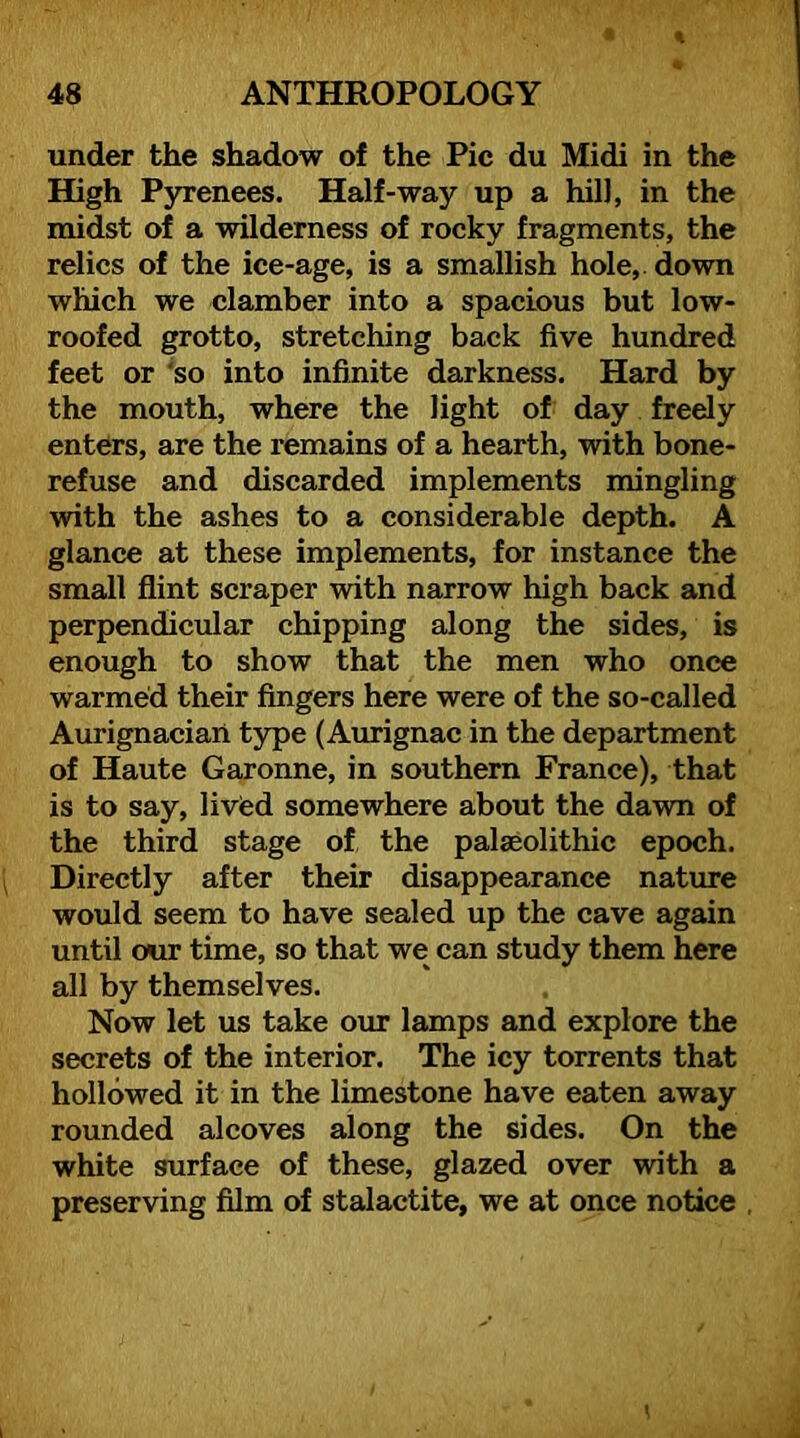 under the shadow of the Pic du Midi in the High Pyrenees. Half-way up a hill, in the midst of a wilderness of rocky fragments, the relics of the ice-age, is a smallish hole, down which we clamber into a spacious but low- roofed grotto, stretching back five hundred feet or 'so into infinite darkness. Hard by the mouth, where the light of day freely enters, are the remains of a hearth, with bone- refuse and discarded implements mingling with the ashes to a considerable depth. A glance at these implements, for instance the small flint scraper with narrow high back and perpendicular chipping along the sides, is enough to show that the men who once warmed their fingers here were of the so-called Aurignaciaii type (Aurignac in the department of Haute Garonne, in southern France), that is to say, lived somewhere about the dawn of the third stage of the palaeolithic epoch. Directly after their disappearance nature would seem to have sealed up the cave again until our time, so that we can study them here all by themselves. Now let us take our lamps and explore the secrets of the interior. The icy torrents that hollowed it in the limestone have eaten away rounded alcoves along the sides. On the white surface of these, glazed over with a preserving film of stalactite, we at once notice