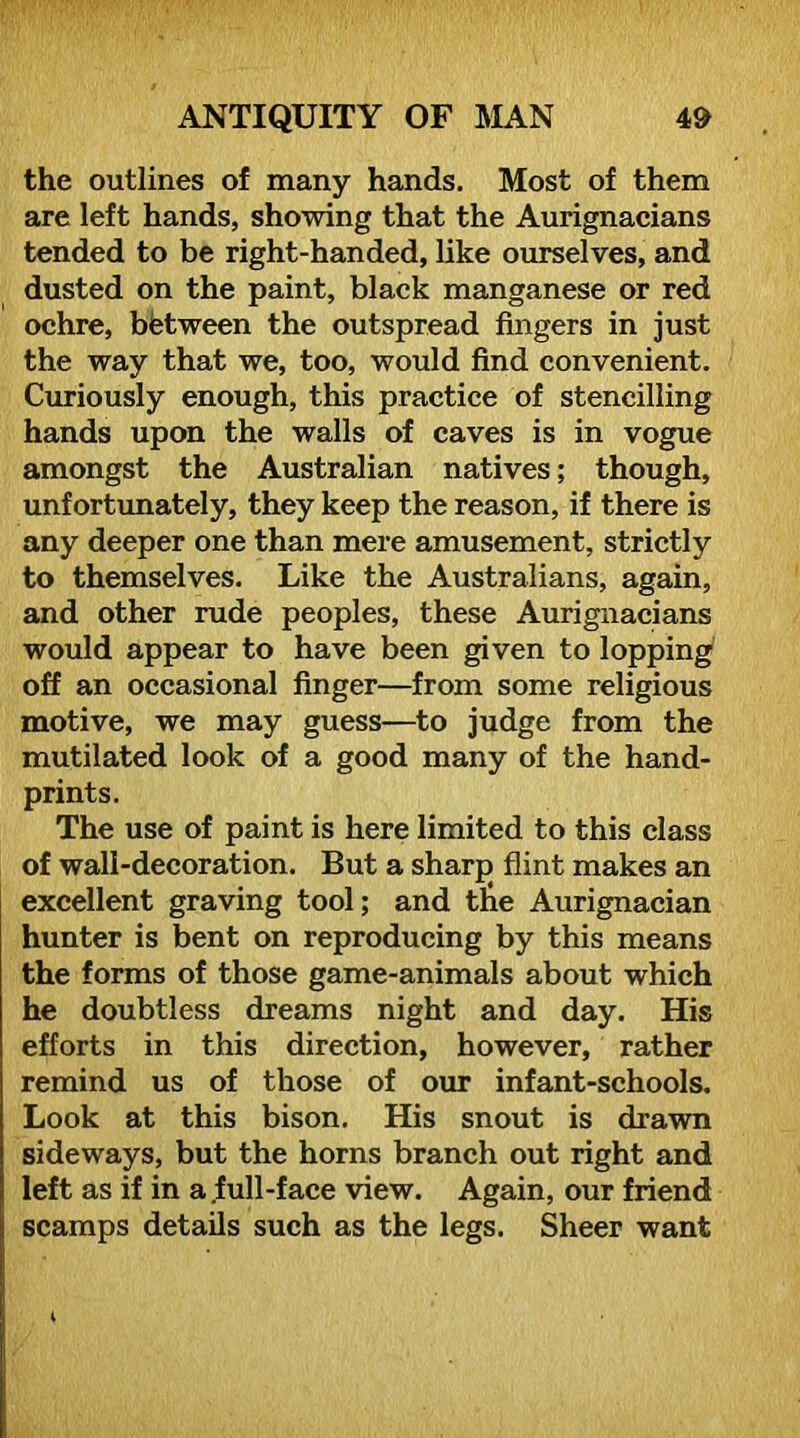 the outlines of many hands. Most of them are left hands, showing that the Aurignacians tended to be right-handed, like ourselves, and dusted on the paint, black manganese or red ochre, between the outspread fingers in just the way that we, too, would find convenient. Curiously enough, this practice of stencilling hands upon the walls of caves is in vogue amongst the Australian natives; though, unfortimately, they keep the reason, if there is any deeper one than mere amusement, strictly to themselves. Like the Australians, again, and other rude peoples, these Aurignacians would appear to have been given to lopping off an occasional finger—from some religious motive, we may guess—to judge from the mutilated look of a good many of the hand- prints. The use of paint is here limited to this class of wall-decoration. But a sharp flint makes an excellent graving tool; and t6e Aurignacian hunter is bent on reproducing by this means the forms of those game-animals about which he doubtless dreams night and day. His efforts in this direction, however, rather remind us of those of our infant-schools. Look at this bison. His snout is drawn sideways, but the horns branch out right and left as if in a,full-face view. Again, our friend scamps details such as the legs. Sheer want
