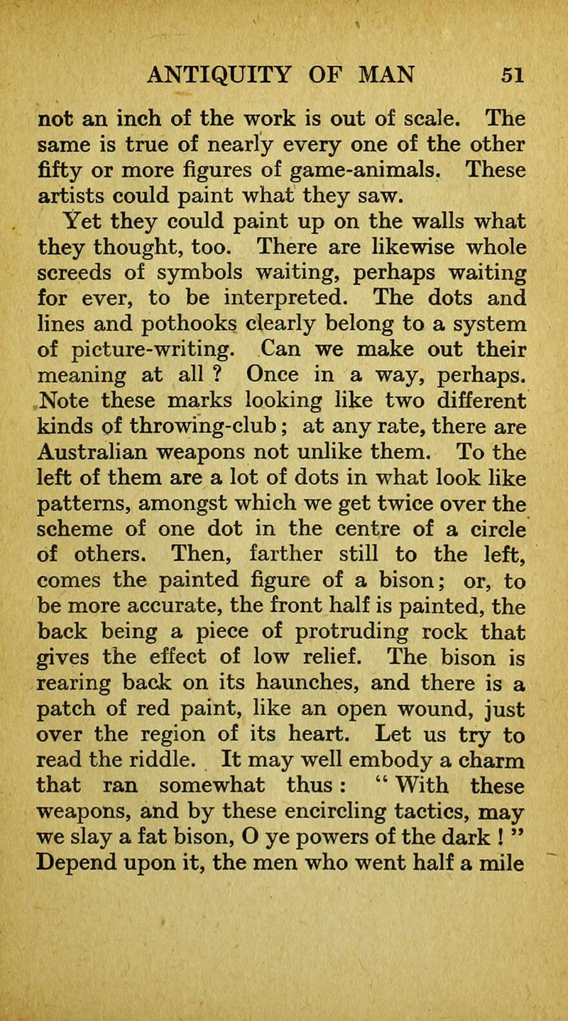 not an inch of the work is out of scale. The same is true of nearly every one of the other fifty or more figures of game-animals. These artists could paint what they saw. Yet they could paint up on the walls what they thought, too. There are likewise whole screeds of symbols waiting, perhaps waiting for ever, to be interpreted. The dots and lines and pothooks clearly belong to a system of picture-writing. Can we make out their meaning at all ? Once in a way, perhaps. Note these marks looking like two different kinds of throwing-club; at any rate, there are Australian weapons not unlike them. To the left of them are a lot of dots in what look like patterns, amongst which we get twice over the scheme of one dot in the centre of a circle of others. Then, farther still to the left, comes the painted figure of a bison; or, to be more accurate, the front half is painted, the back being a piece of protruding rock that gives the effect of low relief. The bison is rearing back on its haunches, and there is a patch of red paint, like an open wound, just over the region of its heart. Let us try to read the riddle. It may well embody a charm that ran somewhat thus: “ With these weapons, and by these encircling tactics, may we slay a fat bison, O ye powers of the dark ! ” Depend upon it, the men who went half a mile