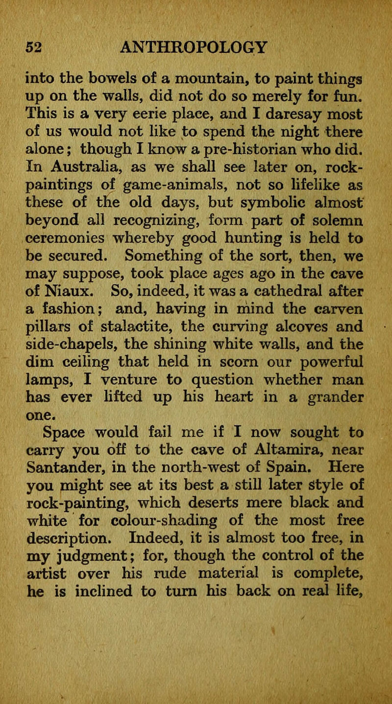 into the bowels of a mountain, to paint things up on the walls, did not do so merely for fun. This is a very eerie place, and I daresay most of us would not like to spend the night there alone; though I know a pre-historian who did. In Australia, as we shall see later on, rock- paintings of game-animals, not so lifelike as these of the old days, but symbolic almost beyond all recognizing, form part of solemn ceremonies whereby good hunting is held to be secured. Something of the sort, then, we may suppose, took place ages ago in the cave of Niaux. So, indeed, it was a cathedral after a fashion; and, having in niind the carven pillars of stalactite, the curving alcoves and side-chapels, the shining white walls, and the dim ceiling that held in scorn our powerful lamps, I venture to question whether man has ever hfted up his heart in a grander one. Space would fail me if I now sought to carry you off to the cave of Altamira, near Santander, in the north-west of Spain. Here you might see at its best a still later Style of rock-painting, which deserts mere black and white for colour-shading of the most free description. Indeed, it is almost too free, in my judgment; for, though the control of the artist over his rude material is complete, he is inclined to turn his back on real life.
