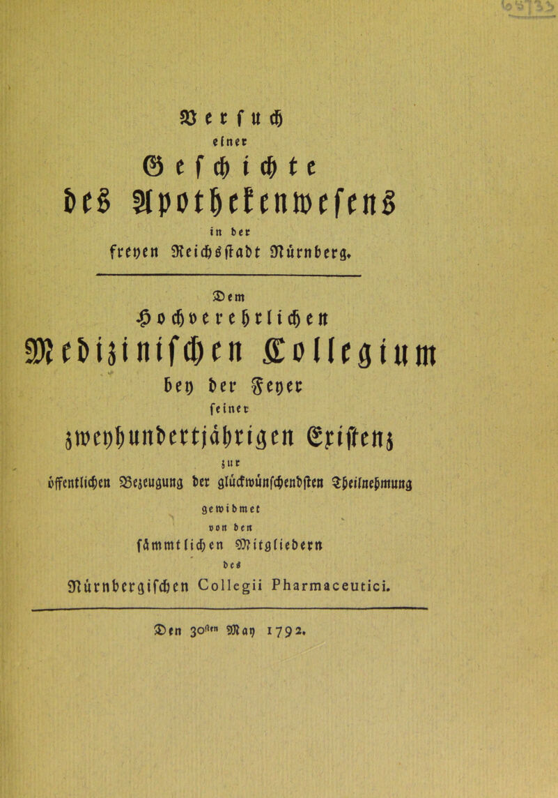 $8 e1 f « dfj einet 0 e f cfr i $ 11 bt§ SlpotljefcntDeftnS in bet freien 3teid)aftabt fftürnberg. SDem #odjt>erej)i:licfjeit a»Cbi3inifd)tn Eollcgiunt bet) ber Set)et feinet swet^un&ertjä&rigen Griffen* ä»c offentliitien SSescugung bet gltjcfnmnfcfrenbjftn S&eifaebmwtg geroi bmet V »oit beit fämmUic&en 9)Mf0(tet>ertt bea 3ftürnber<jifcßen Collegii Pharmaceutici. $>en 30*«» 9Ka9 1792*