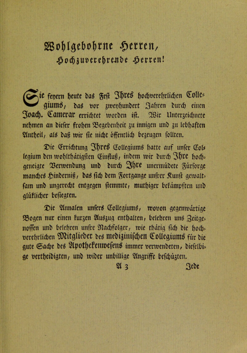 o&laebo&nte £emit ^o^iuoete^re-itbc Werten! ft^te fctjcrn beute ba$ gell 3I)tCl> bodjoerehrlidjen Kölle* giutnö/ baö »er 3me»hunbert 3abten burd) einen 30Äd). Kamcrar errichtet morben i(l. 2Bir Untergeidmcte nehmen an biefer frohen Gegebenheit ju innigen nnb ju lebhaften Slntheil, alö baß mir fte nicht öffentlich be3eugen feilten. ©ie Srrid)tung 3l't'eS SollegiumS hatte auf nnfer Sol* legium ben moblthdtigfien Sinflufj, inbem mir bnrd)3()re horf)-- geneigte Germenbung unb burd) 3>l)te unermübete gürforge manches inbermf, bas |td) bem gortgange unfrer Äunfi gemalt* fam unb ungerecht entgegen flemmtCr muthiget bcfdmpften nnb gräflicher beftegten. ®ie Stnnalen unferS Kollegiums, mo»on gegenmdrtige Gegen nur einen fur3en Sluö3ug enthalten, belehren uns 3eitge* noffen unb belehren unfre 9tad)folger, mie thdtig fid) bie hoch* »erehrlichen SJiitgüebet bes ntebijinifcheti Kollegiums für bie gute (Sache bes 2lpothefeiuoefenS immer »ermenbeten, biefelbi» ge »ertheibigten, unb miber unbillige Singriffe befehligten.