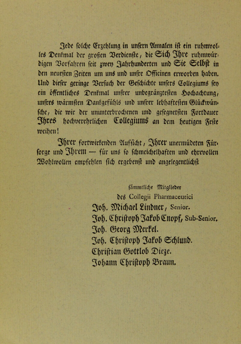 lc£ Denfmal ber großen Q3erbicnfle / bie <2idj 3l)t'C rubmwür-- bigen Vorfahren feit jwet) 3dbtbunberten unb @ie <£>elbft in ben neuefien Seiten um unö unb unfre Dfficinen erworben i)aben. Unb biefer geringe 23erfucb ber ©efebiebte unfern SoUegiumä fen ein öffentliebeg ®enfmal utifrer unbegrdnjtefien .gwebaebtung, unfrei warmfien ®anfgcfüb($ unb unfrer lebhafteren ©lucfroüm febe/ bie wir ber ununterbrochenen unb gefegnetffen gortbauer bocbperebrlicben £oliCßilUllt> an bem heutigen geile weiben! 3&l'Cb fortwirfenben Slufiubt / Sljwr unermübeten gür* forge unb 3{H'Utt — für un$ fo fdjmeicbelbaften unb ebrevolieit 2Bob!wolien empfehlen fleh ergebend unb angelegentfidjft Collegii Pharmaceutici Sol). ’SÄidjael gitibnec I Senior. 3o(). (L^UffOpf) 3dfo6 (Ettopf/ Sub-Senior, 3o^. ©eorg Werfel. 3of). <Ef)t'iffopf) 3afob <Sc&(uii&. €^riffiait ©ottlob 5Dteje. 3ol)ann C&rijtopl) 93rauit.