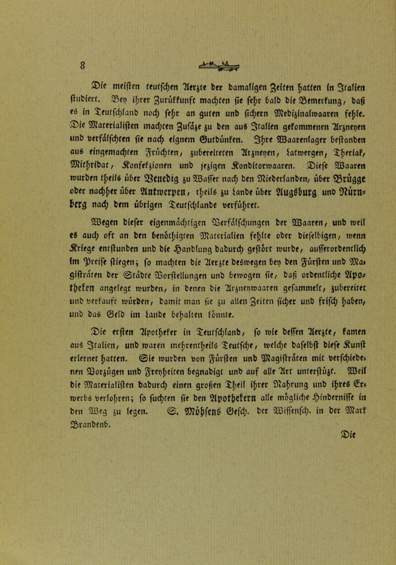 35fe melfTen teutfchen 'Hetjte ber bamaflgen gelten hatten ln Statten flubferf. <8er) Cfjrer 3urüffunft machten fie fej>r 6alb ble Bemerkung/ bafj eö ln $eutfd)lanb nod; fef>r an guten unb fiebern SDiebtjlnalmaaren fejle. ®le Sföaterlallfken madjten gufdje ju ben aus Stallen gekommenen Tlrsnetjen unb verfallen fie nad; eignem ©utbünfen. 3hre 9Q3aarenfaget beffanben aus eingemachten grüßten/ juberelteten Tltjne^en, Safmergw/ 2)Jltf)rlbat / 5?onfefjtonen unb feigen .ftonbltormaaren. £>lefe SBaaren mürben thells über Q3eitebig ju SlöafTer nach ben Sttebetlanben/ über Brügge ober nächst übet Slntroerpett, thells ju *anbe über 9fugÖhurg unb 9?ürtt* herg nad; bem übrigen $eutfd)lanbe verführet. SBegen btefer elgenmadjttgen Söerfdlfdjungcn ber SÖSaaren/ unb mell es auch oft an ben benötigten ^Ovatetlatlen fehlte ober blefelblgen/ wenn Erlege entfhmben unb ble Jpanblung baburch gehört mürbe/ aufTerorbentllch Im greife fliegen \ fo tnad;ten ble Tlerjte beSmegen bei) ben gürfken unb Wa* glflrdten ber ©fdbfe sXorflellungen unb bemogen fie/ baß otbentllche 2lpo* tiefen angelegt mürben/ ln benen ble 2lv$nenmaaren gefammelt/ jubereltet unb verlauft mürben/ bamtt man fie 511 allen Seiten flehet unb frtfd) F>a6en/ unb baS 0elb Im ianbe behalten lonnte. £>le erflen 7fpotf>efer ln £eutfd;lanb/ fo mle beffen Tlerjfe/ kamen aus Stallen/ unb maten irtefjrentfjellö £eutfche/ meld;e bafelbjk blefe Äunfk erlernet hatten. @le mürben Von gürten unb 9ttaglfkrdten mit verfchlebe» nen Sßorjügen unb gret)helten begnabtgt unb auf alle Tlrt unterftüjf. 2öelf ble 9ttaterlallfien baburch einen großen £f)e^ lhrer Nahrung unb Ihres 0r» merbs verführen; fo fuchfen fie ben 5lpotf)efont alle mögliche JMnberntffe tn ben 2Ü3eg ju legen. OTe^fenfi ©efet;. bet aBfffenfefj. in bet Watt SSranbenb. m