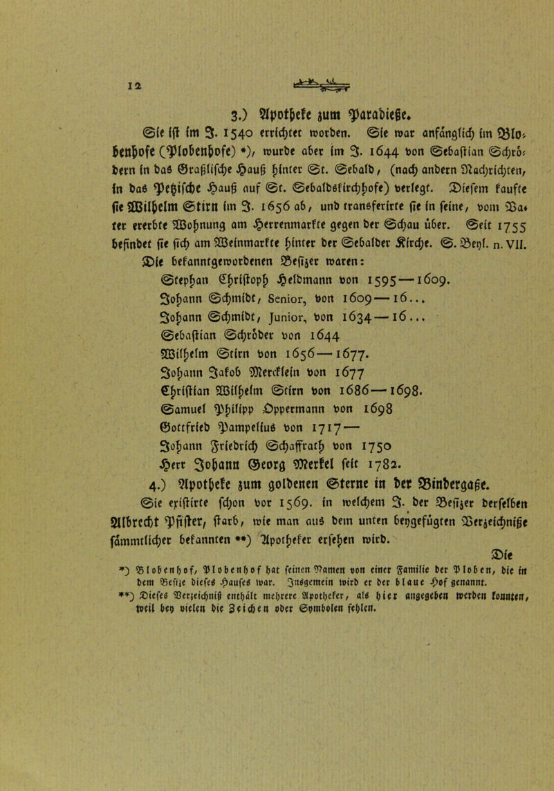 L-A-4k 3.) $tyot&efe gum ^arabiege^ ©fe {(l im 3. 1540 erratet trotben. ©ie mar anfangftd) im 53to* $ftt&ofC (*Ploben&ofe) *)/ tturbe aber fm 3. 1644 ton ©ebafiian ©d;ro* bern in baö ©rafjiifcb* Jpauß f)inter ©t. ©ebalb, (nad) anbern £ftad;rid;ten, In baß *Pe&ifcfoe Jpaufj auf ©f. ©ebalbßfirdjfiofe) terfegt. tiefem fauffe fie SßBilJelm ©ttm Im 3- 1656 ab, unb tranßferirte fTe in feine, tom $ßa* ter ererbte 203of)nung am Jperrenmarfte gegen ber ©d)au über, ©eit 1755 befmbet fte ficf> am SQSefnmarfte hinter ber ©ebalber £ird;e. ©. JÖepi. n. VII. SDie befannfgettotbenen SSejTjer roaren: ©tepfjan £f)rijtopf) Selbmann ton 1595—1609. 3of)ann ©djmibt, Senior, ton 1609—16..* 3of)ann ©cfjmibt, Junior, ton 1634—16... ©ebafHan ©grober ton 1644 SBtlfselm ©tim ton 1656—1677. Sofjann 3^ob Stöertficin ton 1677 €f)rijt(an 5Q3i(f)eim ©firn ton 1686—-1698. ©amuei ^fjtiipp Oppermann ton 1698 ©ottfrieb ^pampeiiuö ton 1717 — 3of>ann griebrid) ©cfyaffratf) ton 1750 Jperr Sodann ©eorg Werfel feit 1782. 4.) 9lpotjjefc sum golbenen ©terne in ber Sinfcergage. ©te eptfh'rte fd;on tor 1569. in welchem 3- ber Seiner berfeiben 2llbrcd)t ^Pfifber, ffarb, trie man auß bem unten bepgefügten 5Berjeicf>nige fammtlidjer befannten **) Tlpotfjefer erfefjen ttirb. $ie *) 95lobenbof, tylobenhof bat feinen tarnen »on eitler ^amtlie ber Kloben, bie in bem Q5efüe biefetf Jp>«ufeö mar. 3n$8emcm toirb er ber blaue £of genannt. **) £)iefeö SSerjeicbnijj enthalt mehrere Styotljcfer, alö hier aitfjegeben merben tonnten, tteil beo »ielen bie 3eit&en ober ©ombolen fehlen.