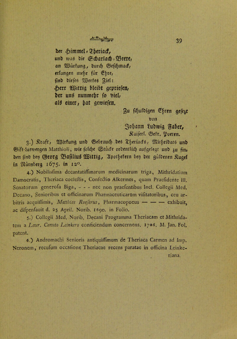 bet £immel*3|jertacf, unb wag bte ©d)arlad)*$3eere, an 933ürfung, burcf> ©efcfymacf, erlangen mejjt für €fjre/ ftnb btefes SBerfeö £err SGßittig bleibt gepriefen, ber un$ nunmehr fo biel, öW einer, bat geroiefen. 3u fcfjulbigen ©fjren gefegt von 3o(jann Subrotg $aber, Äaiferl. ©efr. Porten. 3. ) 5\raft, SBtrfung unb ©ebrauef) bes XfjertacFö/ 9Jiul)ribar6 unb ©ift^atwergen Matthioli, m(e fold;e ©tücfe orbentlid) aufgelegt unb ju fi'n* ben finb bei) ©mg 33aftliuS SGBittig, Tipotbefern bei) ber gülbenen ^ugel In Nürnberg 1675. in 120. 4. ) Nobilisfima decantatifliinarum medicinarum triga, Mithridatium Damocratis, Theriaca coeleftis, Confeäio Alkermes, quam Praefidente 111. Senatorum generofa Biga, - - - nec non praefentibus Incl. Collegii Med. Decano, Senioribus et officinarum PhannaceuticarOm vilitatoribus, ceu ar- bitris aequiflimis, Matthias Roeferus, Pharmacopoeus exhibuit, ac difpenfauit d. 25 April. Norib. 1690. in Folio. 5. ) Collegii Med. Norib. Decani Programms Theriacam et Mithrida- tem a Laur. Canuto Leinkero conficiendum concernens. 1700. M. Jan. Fol. patent. 6. ) Andromachi Senioris antiquiflimum de Theriaca Carmen ad Imp. Neronem, recufum occafione Theriacae recens paratae in officina Leinke- nana.