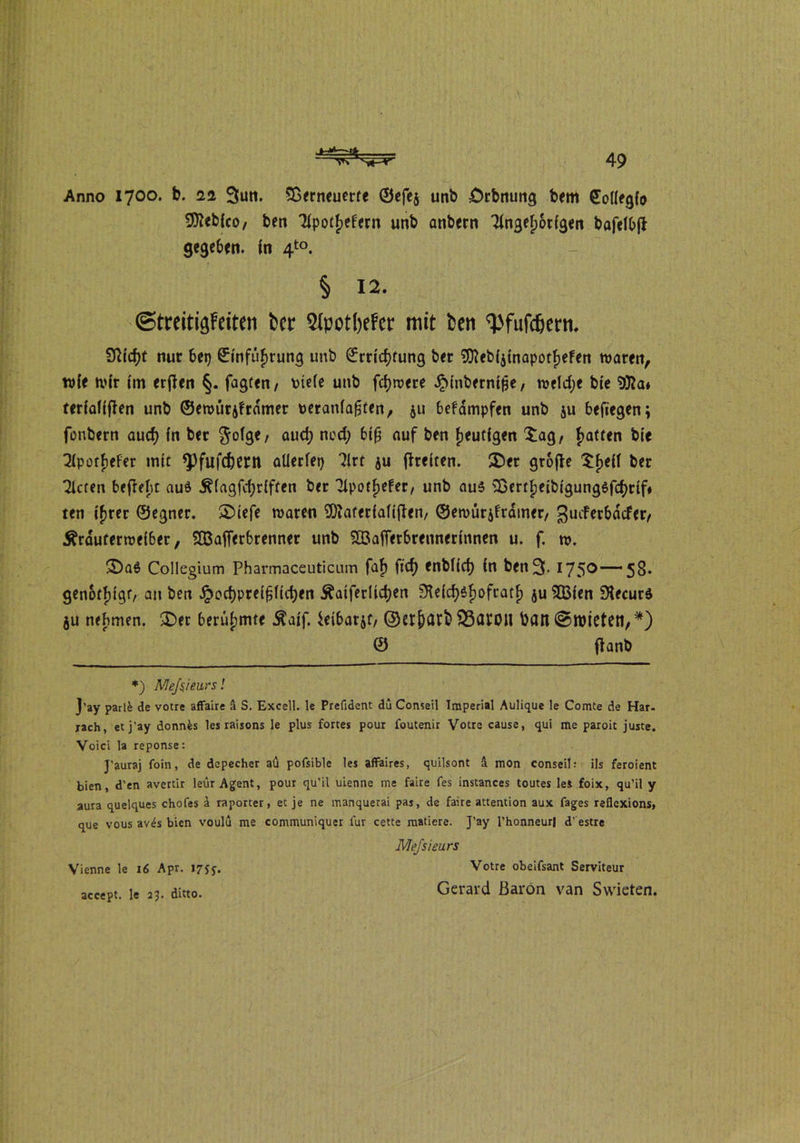 Anno 1700. b. 22 3un. SDrrneuerte ©efe$ unb £>rbrtung beirt (EoÜegfo S^cbfco, ben Tfpotjefern unb anbern Tingefjorigen bafelbfi gegeben, in 4to. § 12. ©treitiäfeiten bet* Slpotbefcr mit ben ^fufefjetn. 9Mcf)t nur bei) ©infüfwung unb £md)fung bet 9fteb($inapotf)efen waren, wie wir im erjfen §. fagten, \>iefe unb fcfywere ^inbernifje, welche bie 9fta* ter(aTfflen unb ©ewurjframer Deraniafjten, ju befampfen unb ju belegen; fonbern aud) in bet $ofge, aud) ned; btfj auf ben fjeutfgen $agr Ratten bie Tlporfjefer mit *Pfufd)em allerlei) Tlrt $u (freiten. ®er gtoffe $f>eil ber Tieren beffeht auö ^(agfdjrlften ber Tlpotjjefer/ unb aus SDertfjeibigungSfdjrif« ten ifjrer ©egner. £>iefe waren SDiaterialijfen, ©ewürjfrdmer/ gueferbdefer/ Ärduferweiber, SBafferbrenner unb S33affetbrennerinnen u. f. w. 2)a$ Collegium Pharmaceuticum faf) ftcf> fnblicf) in ben3. I75°~58* genötigt/ an ben §od)preifjlid)en £aiferlid)en SKefdjSfwfratf) $u 2Q3ien 9UcurS ju nehmen. £)er berühmte $aif. ieibarjf, ©erjjarb $3at0tl ban ©töteten,*) © (tanb *) Meftieurs! J’ay parlfc de votre affaire ä S. Excell. le Prefident du Conseil Imperial Aulique le Comte de Har- bach, etj'ay donnfcs les raisons le plus fortes pour foutenir Votre cause, qui me paroit juste. Voici la reponse: J’auraj foin, de depecher aü pofsible les affaires, quilsont ä mon Conseil: ils feroient bien, d’en avertir leur Agent, pour qu’il ulenne me faire fes instances toutes lei foix, qu’il y aura quelques chofes 4 raporter, et je ne manquerai pas, de faire attention aux fages reflexions, que vous av<Js bien voulu me communiquer lur cette raatiere. J’ay l’honneurl d' estre Mejsieurs Vienne le 16 Apr. 1755-, Votre obeifsant Serviteur accept. le 23. ditto. Gerard ßarön van Swieten.