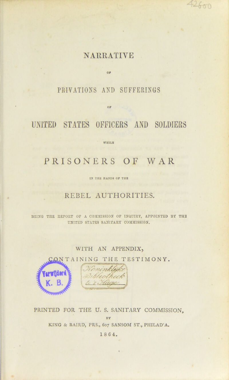 NAllRATIVE OP PRIVATIONS AND SUFFERINGS OF UxNlTED STATES OFFICERS AND SOLDIERS WHILB PRISONERS OF WAR IN THE HANDS OP THE REBEL AUTHORITIES. BEIXQ THE REPORT OF A COMMISSION OF INQUIRY, APPOINTED BY THE UNITED STATES SANITARY COMMISSION. WITH AN APPENDIX, INING THE TESTIMON Y. PRINTED FOR THE U. S. SANITARY COMMISSION, BY KING & BAIRD, PRS., 607 SANSOM ST., PHILAD’A. 18G4.