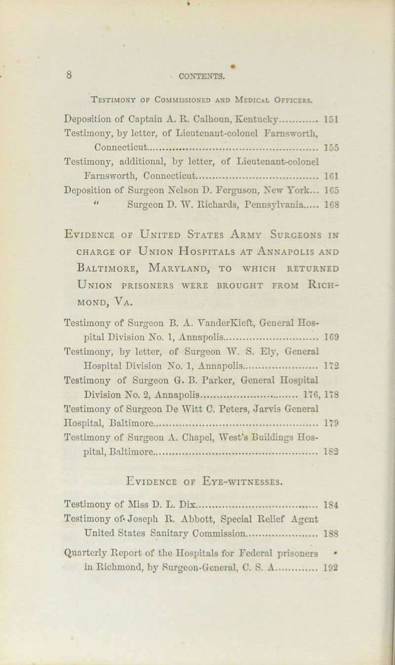 Testimony of Commissioned and Medical Officers. Dei^osition of Captain A. R. Calhoun, Kentucky 151 Testimon}’’, by letter, of Lieutenant-colonel Farnsworth, Connecticut 155 Testimony, additional, bj'’ letter, of Lieutenant-colonel Farnsworth, Connecticut ICl Deposition of Surgeon Kelson D. Ferguson, Kew York... 1C5  Surgeon D. W. Richards, Pennsjdvania 1G8 Evidence of United States Army Surgeons in CHARGE OF UnION HoSPITALS AT AnNAPOLIS AND Baltimore, Maryland, to which returned Union prisoners were brought from Rich- mond, Va. Testimony of Surgeon B. A. VanderKieft, General Hos- pital Division Ko. 1, Annapolis 169 Testimony, by letter, of Surgeon W. S. Ely, General Hospital Division No. 1, Annapolis 172 Testimony of Surgeon G. B. Parker, General Hospital Division No. 2, Annapolis 176, 178 Testimony of Surgeon De Witt C. Peters, Jarvis General Hosjntal, Baltimore 179 Testimony of Surgeon A. Chapel, West’s Buildings Hos- pital, Baltimore 182 Evidence of Eye-witnesses. Testimony of Miss D. L. Dix 184 Testimony of* Joseph R. Abbott, Special Relief Agent United States Sanitary Commission 188 Quarterly Report of the Hospitals for Federal prisoners * in Richmond, by Surgeon-General, C. S. A 192