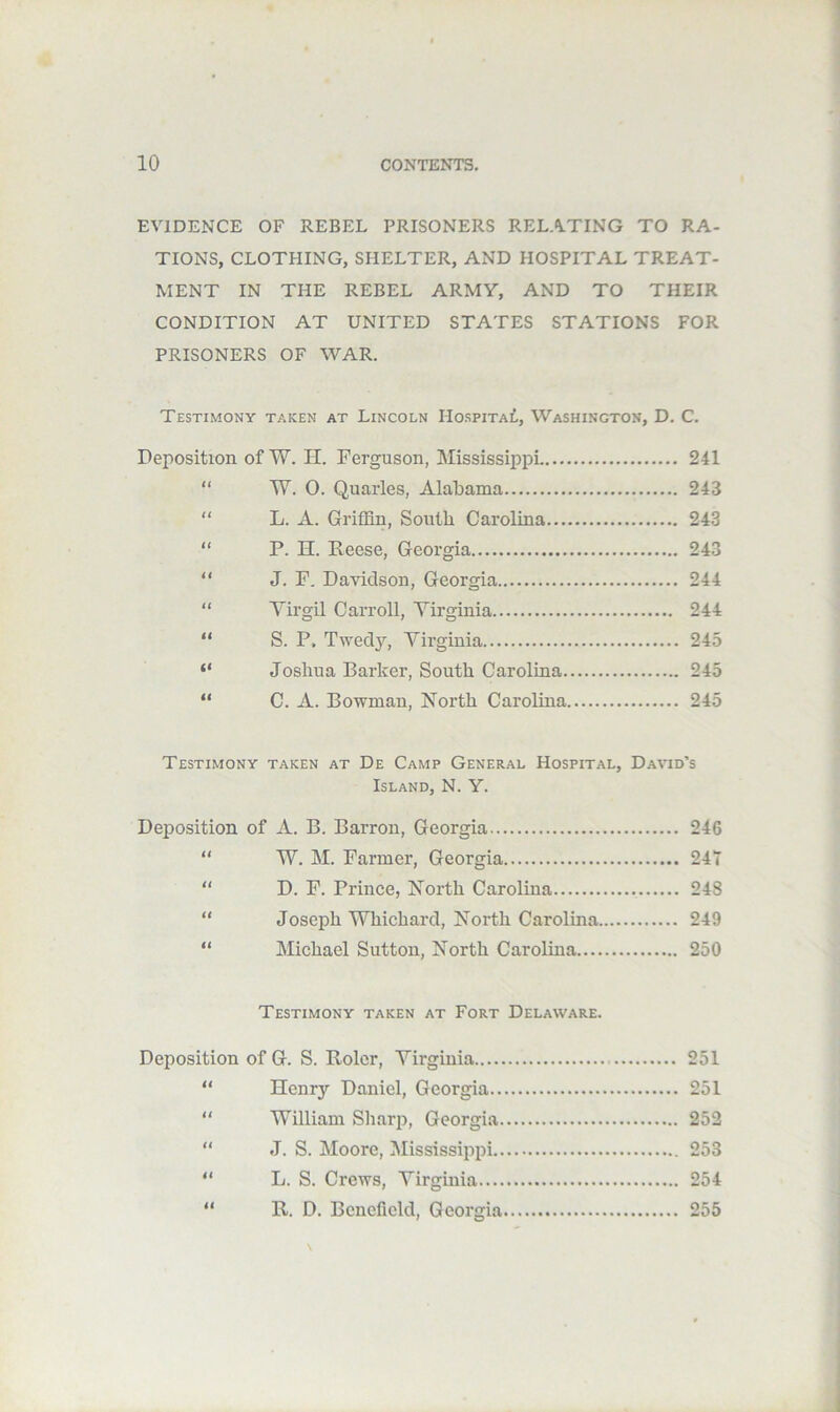 EVIDENCE OF REBEL PRISONERS RELATING TO RA- TIONS, CLOTHING, SHELTER, AND HOSPITAL TREAT- MENT IN THE REBEL ARMY, AND TO THEIR CONDITION AT UNITED STATES STATIONS FOR PRISONERS OF WAR. Testimony taken at Lincoln Hospital, Washington, D. C. Deposition of W. H. Ferguson, Mississippi 241 “ W. 0. Quarles, Alabama 243 “ L. A. Griffin, South Carolina 243 “ P. H. Eeese, Georgia 243 “ J. F. Davidson, Georgia 244 “ Virgil Carroll, Virginia 244 “ S. P. Twed}’, Virginia 24.5 “ Joshua Barker, South Carolina 245 “ C. A. Bowman, North Carolina 245 Testimony taken at De Camp General Hospital, David’s Island, N. Y. Deposition of A. B. Barron, Georgia 246 “ W. M. Parmer, Georgia 24T “ D. P. Prince, North Carolina 248 “ Joseph Whichard, Noi'th Carolina 249 “ Michael Sutton, North Carolina 250 Testimony taken at Fort Delaware. Deposition of G. S. Rolcr, Virginia 251 “ Henry Daniel, Georgia 251 “ William Sharp, Georgia 252  J. S. Moore, Mississippi 253 “ L. S. Crews, Virginia 254 “ R. D. Benefield, Georgia 255