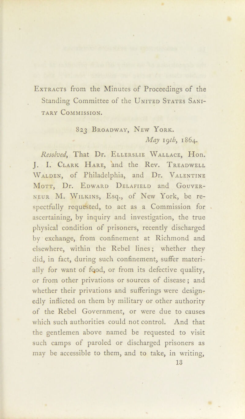 Extracts from the Minutes of Proceedings of the Standing Committee of the United States Sani- tary Commission. 823 Broadway, New York. May K^thj 1864. Resolved^ That Dr. Ellerslie Wallace, Hon. J. I. Clark Hare, and the Rev. Treadwell Walden, of Philadelphia, and Dr. Valentine Mott, Dr. Edward Delafield and Gouver- NEUR M. Wilkins, Esq., of New York, be re- spectfully requested, to act as a Commission for ascertaining, by inquiry and investigation, the true physical condition of prisoners, recently discharged by exchange, from confinement at Richmond and elsewhere, within the Rebel lines; whether they did, in fact, during such confinement, suffer materi- ally for want of fqod, or from its defective quality, or from other privations or sources of disease; and whether their privations and sufferings were design- edly inflicted on them by military or other authority of the Rebel Government, or were due to causes which such authorities could not control. And that the gentlemen above named be requested to visit such camps of paroled or discharged prisoners as may be accessible to them, and to take, in writing,