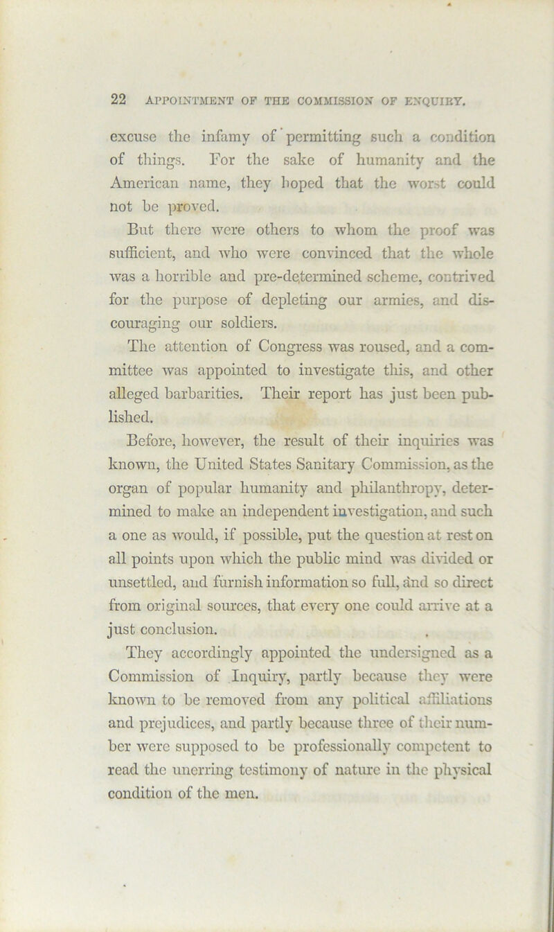 excuse the infamy of permitting such a condition of things. For the sake of humanity and the American name, they hoped that the worst could not he proved. But there were others to whom the proof was sutficient, and who were convinced that the whole was a horrible and pre-de,termined scheme, contrived for the purpose of depleting our armies, and dis- couraging our soldiers. The attention of Congress was roused, and a com- mittee was appointed to investigate this, and other alleged barbarities. Their report has just been pub- lished. Before, however, the result of their inquiries was known, the United States Sanitary Commission, as the organ of popular humanity and philanthropy, deter- mined to make an independent investigation, and such a one as would, if possible, put the question at rest on all points upon which the public mind was divided or unsettled, and furnish information so full, and so direct from original sources, that every one could amve at a just conclusion. They accordingly appointed the undersigned as a Commission of Inquiry, partly because they were known to be removed from any political affiliations and prejudices, and partly because three of their num- ber were supposed to be professionally competent to read the unerring testimony of natime in the physical condition of the men.