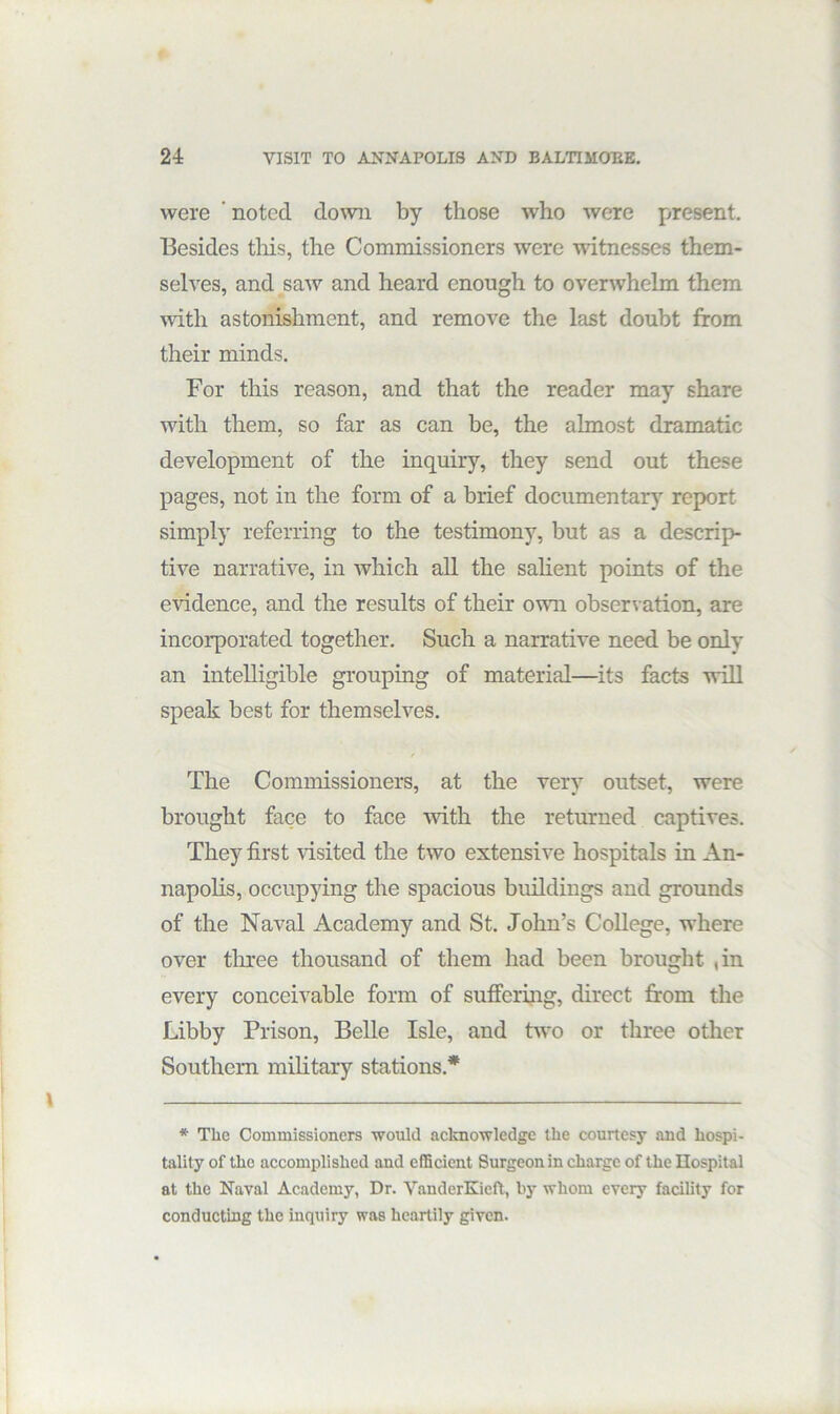 were ‘ noted do^vn by those who were present. Besides tliis, the Commissioners were witnesses them- selves, and saw and heard enough to overwhelm them with astonishment, and remove the last doubt from their minds. For this reason, and that the reader may share with them, so far as can be, the almost dramatic development of the inquiry, they send out these pages, not in the form of a brief documentary report simply referring to the testimony, but as a descrip- tive narrative, in which aU the sahent points of the e^’idence, and the results of their own observation, are incorporated together. Such a narrative need be only an intelligible grouping of material—its facts will speak best for themselves. The Commissioners, at the very outset, were brought face to face mth the returned captives. They first visited the two extensive hospitals in An- napolis, occupying the spacious buildings and grounds of the Naval Academy and St. John’s College, where over tlu’ee thousand of them had been brought ,in every conceivable form of suffering, direct from the Libby Prison, Belle Isle, and two or three other Southern military stations.* * The Commissioners would acltnowledge the courtesy and hospi- tality of the accomplished and efficient Surgeon in charge of the Hospital at the Naval Academy, Dr. VanderKieft, by whom every facility for conducting the inquiry was heartily given.