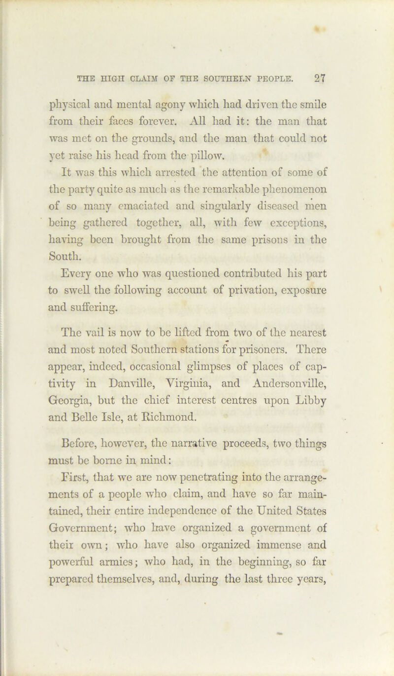 physical and mental agony which had driven the smile from their faces forever. All had it: the man that was met on the grounds, and the man that could not yet raise his head from the pillow. It was this which arrested the attention of some of the party quite as much as the remarkable phenomenon of so many emaciated and singularly diseased men being gathered together, all, with few exceptions, ha\dng been brought from the same prisons in the South. Every one who was questioned contributed his part to swell the following account of privation, exposure and suffering. The vail is now to be lifted from two of the nearest and most noted Southern stations for prisoners. There appear, indeed, occasional glimpses of places of cap- ti^dty in Danville, Virginia, and Andersonville, Georgia, but the chief interest centres upon Libby and Belle Isle, at Bichmond. Before, lioweYer, the narrative proceeds, two things must be borne in mind: First, that we are now penetrating into the arrange- ments of a people who claim, and have so far main- tained, their entire independence of the United States Government; who have organized a government of their own; who have also organized immense and powerful armies; who had, in the beginning, so far prepared themselves, and, during the last three years,