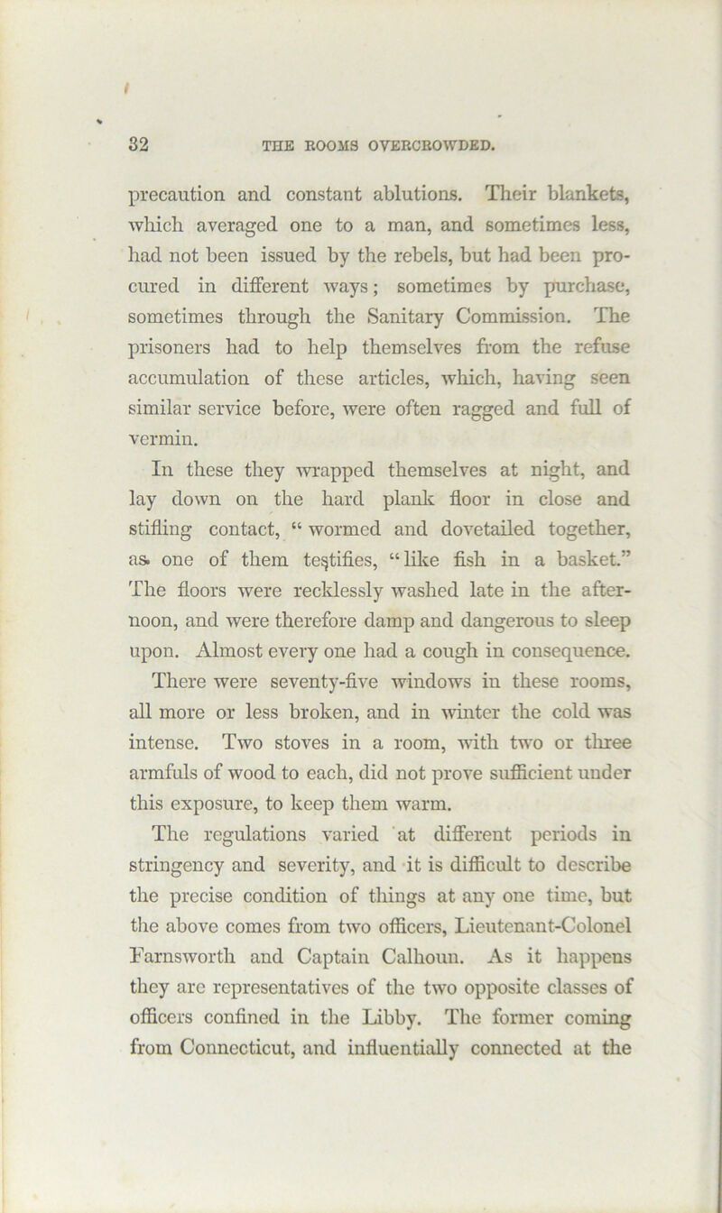 precaution and constant ablutions. Their blankets, which averaged one to a man, and sometimes less, had not been issued by the rebels, but had been pro- cured in different ways; sometimes by purchase, sometimes through the Sanitary Commission, The prisoners had to help themselves from the refuse accumulation of these articles, which, having seen similar service before, were often ragged and full of vermin. In these they Avrapped themselves at night, and lay down on the hard planlc floor in close and stifling contact, “ wormed and dovetailed together, as. one of them testifies, “lilce fish in a basket” The floors were recklessly washed late in the after- noon, and were therefore damp and dangerous to sleep upon. Almost every one had a cough in consequence. There were seventy-five windows in these rooms, all more or less broken, and in winter the cold was intense. Two stoves in a room, with two or three armfuls of wood to each, did not prove sufficient under this exposure, to keep them Avarm. The regulations varied ‘at different periods in stringency and severity, and -it is difficult to describe the precise condition of things at any one time, but tlie above comes from tAvo officers, Lieutenant-Colonel FarnsAvorth and Captain Calhoun. As it happens they are representatives of the two opposite classes of officers confined in the Libby. The former coming from Connecticut, and influentially connected at the