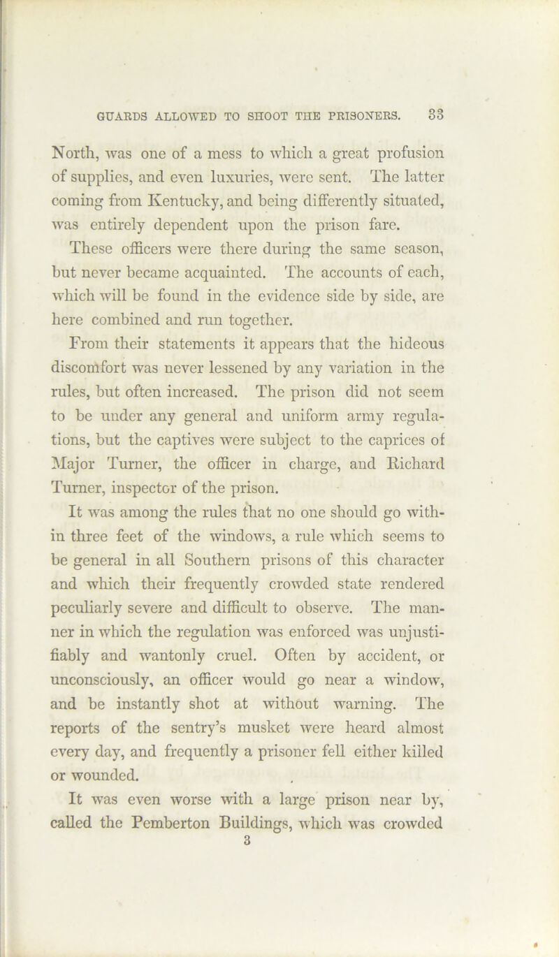 North, was one of a mess to which a great profusion of supplies, and even luxuries, were sent. The latter coming from Kentucky, and being differently situated, was entirely dependent upon the prison fare. These officers were there during the same season, but never became acquainted. The accounts of each, which will be found in the evidence side by side, are here combined and run together. From their statements it appears that the hideous discomfort was never lessened by any vaiiation in the rules, but often increased. The prison did not seem to be under any general and uniform army regula- tions, but the captives were subject to the caprices of Major Turner, the officer in charge, and Kichard Turner, inspector of the prison. It was among the rules that no one should go with- in three feet of the windows, a rule which seems to be general in all Southern prisons of this character and which their frequently crow'ded state rendered peculiarly severe and difficult to observe. The man- ner in which the regulation was enforced was unjusti- fiably and wantonly cruel. Often by accident, or unconsciously, an officer would go near a window, and be instantly shot at without warning. The reports of the sentry’s musket were heard almost every day, and frequently a prisoner fell either killed or wounded. It -was even worse with a large prison near by, called the Pemberton Buildings, which was crowded 3