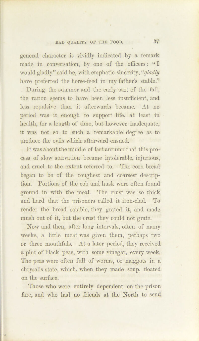 BAD QUALITY OF THE FOOD. general character is vividly indicated by a remark made in conversation, by one of the officers: “ I would gladly” said be, with emphatic sincerity, '■^gladly have preferred the horse-feed in my father’s stable.” During the summer and the early part of the fall, the ration seems to have been less insufficient, and less repulsive than it afterwards became. At no period was it enough to support life, at least in health, for a length of time, but however inadequate, it was not so to such a remarkable degree as to produce the evils which afterward ensued. It was about the middle of last autumn that this pro- cess of slow starvation became intolerable, injurious, and cruel to the extent referred to. The corn bread began to be of the roughest and coarsest descrip- tion. Portions of the cob and husk were often found ground in with the meal. The crust was so thick and hard that the prisoners called it iron-clad. To render the bread eatable, they grated it, and made mush out of it, but the crust they could not grate. Now and then, after long intervals, often of many weeks, a little meat was given them, perhaps two or three mouthfuls. At a later period, they received a pint of black peas, with some vinegar, every week. The peas ^vere often full of worms, or maggots in a chrysalis state, which, when they made soup, floated on the surface. Those who were entirely dependent on the prison fare, and who had no friends at the North to send