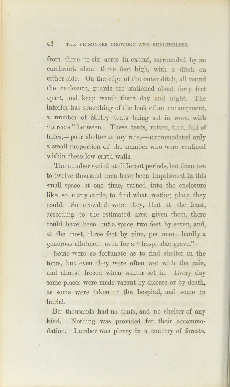 from three to six acres in extent, surrounded by an earthwork about three feet high, wdth a ditch on either side. On the edge of the outer ditch, all round the enclosure, guards are stationed about forty feet apart, and keep watch there day and night. The interior has something of the look of an encampment, a number of Sibley tents being set in rows, with “ streets ” between. These tents, rotten, tom, full of holes,— poor shelter at any rate,—accommodated only a small proportion of the number who were confined within these low earth walls. The number varied at different periods, hut from ten to twelve thousand men have been imprisoned in this small space at one time, turned into the enclosure like so many cattle, to find what resting place they could. So crowded were they, that at the least, according to the estimated area given them, there could have been but a space two feet by seven, and, at the most, three feet by nine, per man—hardly a generous allotment even for a “ hospitable grave.” Some were so fortunate as to find shelter in the tents, but even they Avere often wet Avith the rain, and almost frozen Avhen Avinter set in. EA'eiy day some places Avere made Ancant by disease or by death, 'as some Avere taken to the hospital, and some to burial. But thousands had no tents, and no shelter of any kind. Nothing AA^as proA'ided for their accommo- dation. Lumber was plenty in a country of forests,