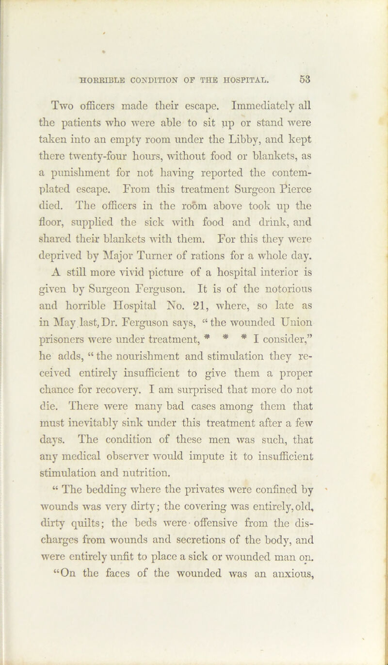 Two officers made their escape. Immediately all the patients who were able to sit up or stand were taken into an empty room under the Libby, and kept there twenty-four hours, ■without food or blankets, as a punishment for not having reported the contem- plated escape. From this treatment Surgeon Pierce died. The officers in the room above took up the floor, supplied the sick Avith food and drink, and shared their blankets Avith them. For this they Avere deprived by Major Turner of rations for a Avhole day. A still more vivid picture of a hospital interior is given by Surgeon Ferguson. It is of the notorious and horrible Hospital No. 21, where, so late as in May.last,Dr. Ferguson says, “the wounded Union prisoners were under treatment, * * * I consider,” he adds, “ the nourishment and stimulation they re- ceiA’ed entirely insufficient to give them a proper chance for recoA'ery. I am surprised that more do not die. There Avere many bad cases among them that must inevitably sink under this treatment after a few days. The condition of these men Avas such, that any medical ohserA^er Avould impute it to insufficient stimulation and nutrition. “ The bedding where the privates Avere confined by wounds was very dirty; the covering Avas entirely,old, dirty quilts; the beds Avere • offensive from the dis- charges from wounds and secretions of the body, and were entirely unfit to place a sick or Avounded man on. “On the faces of the wounded was an anxious,