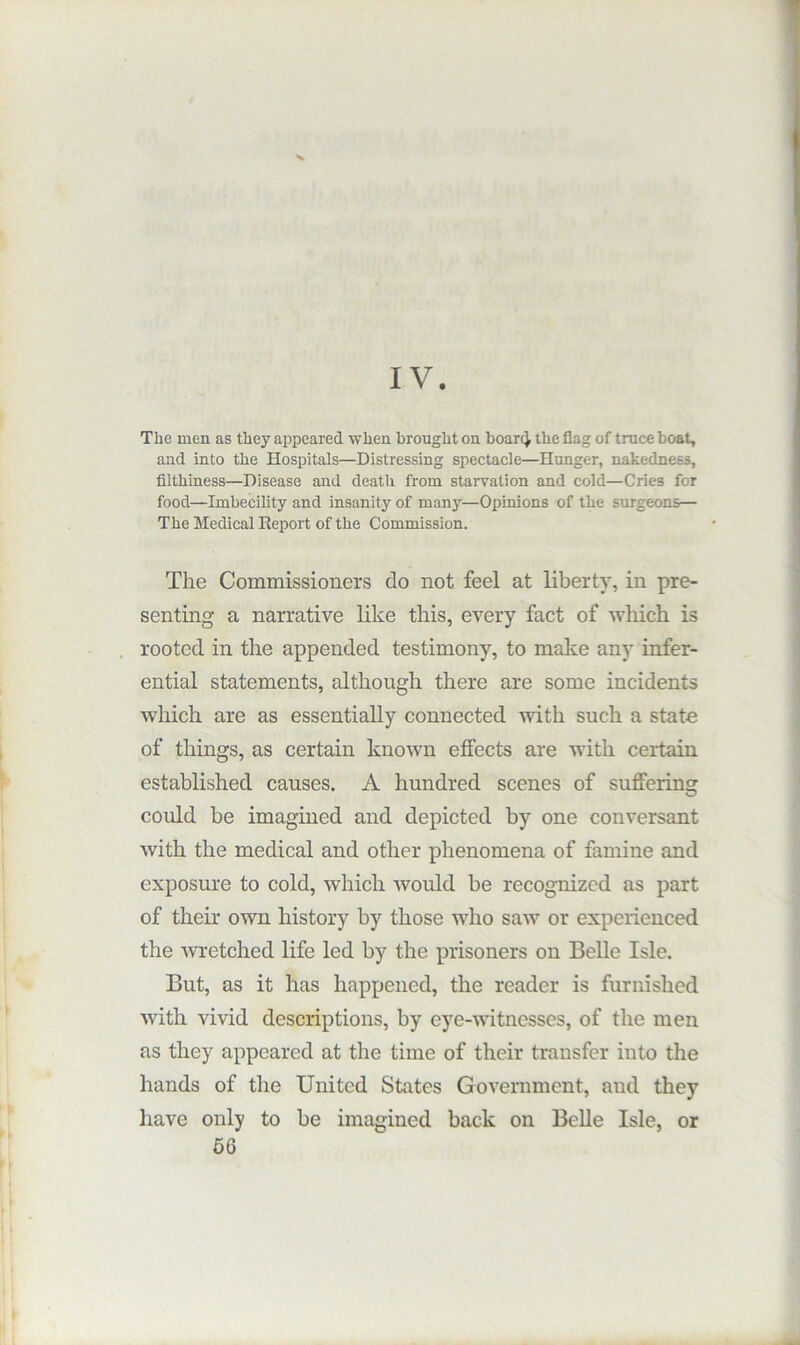 IV. The men as they appeared when brought on hoarcj the flag of truce boat, and into the Hospitals—Distressing spectacle—Hunger, nakedness, filthiness—Disease and death from starvation and cold—Cries for food—Imbecility and insanity of many—Opinions of the surgeons— The Medical Report of the Commission. The Commissioners do not feel at liberty, in pre- senting a narrative like this, every fact of which is . rooted in the appended testimony, to make any infer- ential statements, although there are some incidents which are as essentially connected with such a state of things, as certain knotvn effects are with certain established causes. A hundred scenes of suffering could be imagined and depicted by one conversant with the medical and other phenomena of famine and exposure to cold, which Avould be recognized as part of their own history by those who saw or experienced the WTetched life led by the prisoners on Belle Isle. But, as it has happened, the reader is furnished with vivid descriptions, by eye-witnesses, of the men as they appeared at the time of their transfer into the hands of the United States Government, and they have only to be imagined back on Belle Isle, or