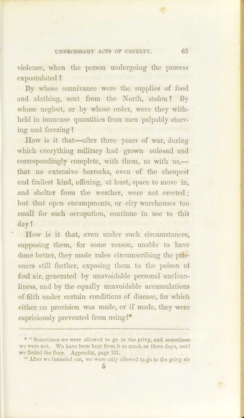 violence, when the person undergoing the process expostulated % By whose connivance were the supplies of food and clothing, sent from the North, stolen \ By whose neglect, or by whose order, were they with- held in immense quantities from men palpably starv- ing and freezing? How is it that—after three years of war, during which everything military had groAvn colossal and correspondingly complete, with them, as with us,— that no extensive barracks, even of the cheapest and frailest kind, offering, at least, space to move in, and shelter from the weather, were not erected; but that open encampments, or city warehouses too small for such occupation, continue in use to this day? IIow is it that, even under such circumstances, supposing them, for some reason, unable to have done better, they made rules circumscribing the pris- oners still further, exposing them to the poison of foul air, generated by unavoidable personal'unclean- liness, and by the equally unavoidable accumulations of filth under certain conditions of disease, for which either no provision was made, or if made, they were capriciously prevented from using?* * “ Sometimes we were allowed to go to the privy, and sometimes we were not. We have been kept from it so much as three days, until we fouled the floor. Appendix, page 131. “ After wc tunneled out, we were only allowed to g’o to the privy six 6