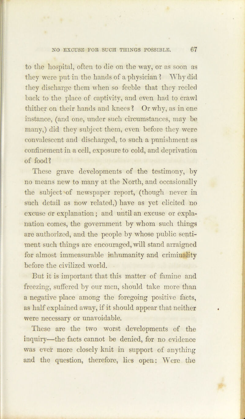 to the hospital, often to die on the way, or as soon as they were put in the hands of a physician 1 Why did they discharge them when so feeble that they reeled back to the place of captivity, and even had to crawl thither on their hands and knees I Or why, as in one instance, (and one, under such circumstances, may he many,) did they subject them, even before they were convalescent and discharged, to such a punishment as confinement in a cell, exposure to cold, and deprivation of food? These grave developments of the testimony, by no means new to many at the North, and occasionally the subject'of newspaper report, (though never in such detail as now related,) have as yet elicited no excuse Or explanation; and until an excuse or expla- nation comes, the government by whom such things are authorized, and the people by whose public senti- ment such things are encouraged, will stand arraigned for almost immeasurable inhumanity and criminality before the civilized world. But it is important that this matter of famine and freezing, suffered by our men, should take more than a negative place among the foregoing positive facts, as half explained away, if it should appear that neither were necessary or unavoidable. These are the two worst developments of the inquir}^—the facts cannot be denied, for no evidence was ever more closely knit in support of anything and the question, therefore, lies open: Were the