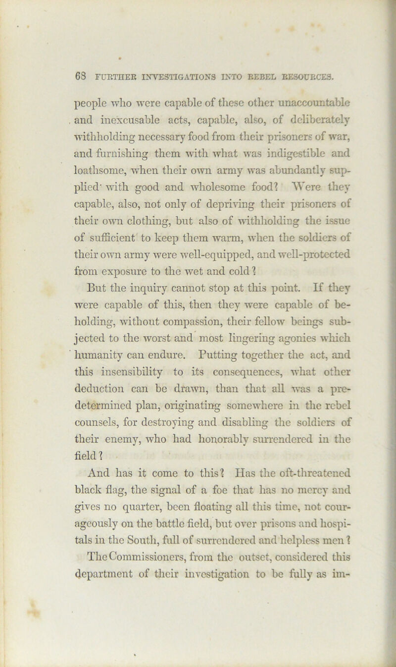 63 FURTHER INYESTIGATIONS INTO REBEL RESOURCES. people who were capable of these other unaccountable and inexcusable acts, capable, also, of deliberately withholding necessary food from their prisoners of war, and furnishing them with what was indigestible and loathsome, when their own army was abundantly sup- plied' with good and wholesome foodl Were they capable, also, not only of depriving their prisoners of their own clothing, but also of withholding the issue of sufficient to keep them warm, when the soldiers of their own army were Avell-equipped, and well-protected from exposure to the wet and cold 1 But the inquiry cannot stop at this point. If they were capable of this, then they were capable of be- holding, without compassion, their fellow beings sub- jected to the worst and most lingering agonies which humanity can endure. Putting together the act, and this insensibility to its consequences, what other deduction can be drawn, than that all was a pre- determined plan, originating somewhere in the rebel counsels, for destroying and disabling the soldiers of their enemy, who had honorably surrendered in the field 1 And has it come to thisl Has the oft-threatened black flag, the signal of a foe that has no mercy and gives no quarter, been floating all this time, not cour- ageously on the battle field, but over prisons and hospi- tals in the South, full of surrendered and helpless men 1 The Commissioners, from the outset, considered this department of tlieir investigation to be fully as im-