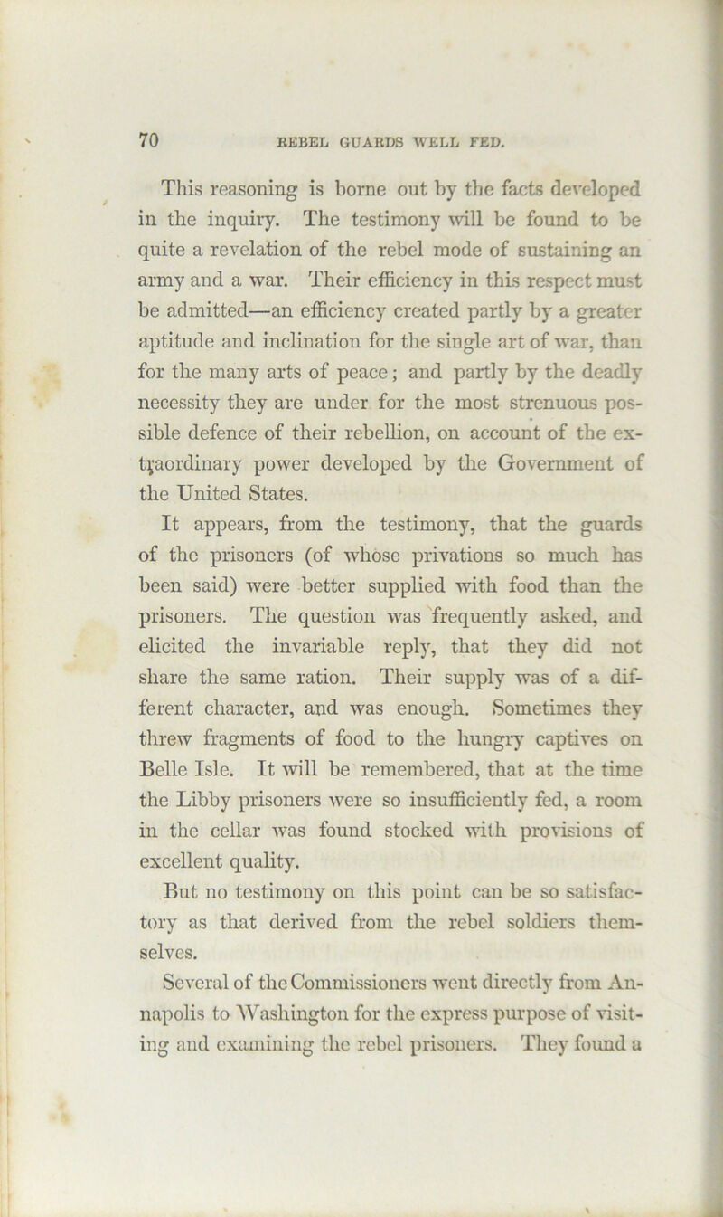 This reasoning is borne out by the facts developed in the inquiry. The testimony mil be found to be quite a revelation of the rebel mode of sustaining an army and a war. Their efficiency in this respect must be admitted—an efficiency created partly by a greater aptitude and inclination for the single art of war, than for the many arts of peace; and partly by the deadly necessity they are under for the most strenuous pos- sible defence of their rebellion, on account of the ex- tpordinary power developed by the Government of the United States. It appears, from the testimony, that the guards of the prisoners (of whose privations so much has been said) were better supplied with food than the prisoners. The question was frequently asked, and elicited the invariable reply, that they did not share the same ration. Their supply was of a dif- ferent character, and was enough. Sometimes they threw fragments of food to the hungry captives on Belle Isle. It will be remembered, that at the time the Libby prisoners were so insufficiently fed, a room in the cellar was found stocked with provisions of excellent quality. But no testimony on this point can be so satisfac- tory as that derived from the rebel soldiers them- selves. Several of the Commissioners went directly from An- napolis to 'Washington for the express purpose of visit- ing and examining the rebel prisoners. They foimd a