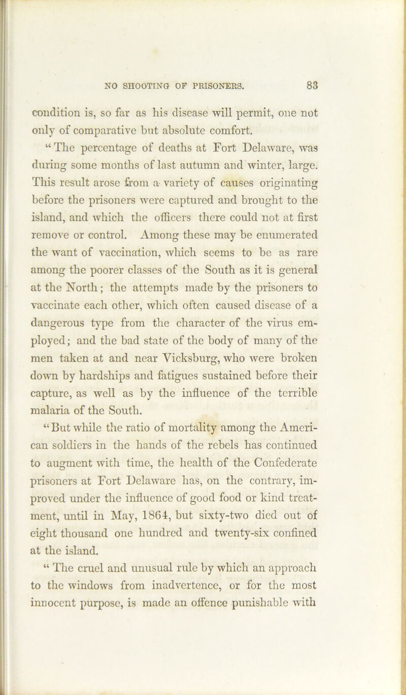 condition is, so far as his disease will permit, one not only of comparative but absolute comfort. “ The percentage of deaths at Fort Delaware, was during some months of last autumn and winter, large. This result arose from a variety of causes originating before the prisoners were captured and brought to the island, and which the officers there could not at first remove or control. Among these may be enumerated the want of vaccination, which seems to be as rare among the poorer classes of the South as it is general at the North; the attempts made by the prisoners to vaccinate each other, which often caused disease of a dangerous type from the character of the virus em- ployed; and the bad state of the body of many of the men taken at and near Vicksburg, who were broken down by hardships and fatigues sustained before their capture, as well as by the influence of the terrible malaria of the South. “ But while the ratio of mortality among the Ameri- can soldiers in the hands of the rebels has continued to augment with time, the health of the Confederate prisoners at Fort Delaware has, on the contrary, im- proved under the influence of good food or kind treat- ment, until in May, 1864, but sixty-two died out of eight thousand one hundred and twenty-six confined at the island. “ The cruel and unusual rule by which an approach to the windows from inadvertence, or for the most innocent purpose, is made an offence punishable with