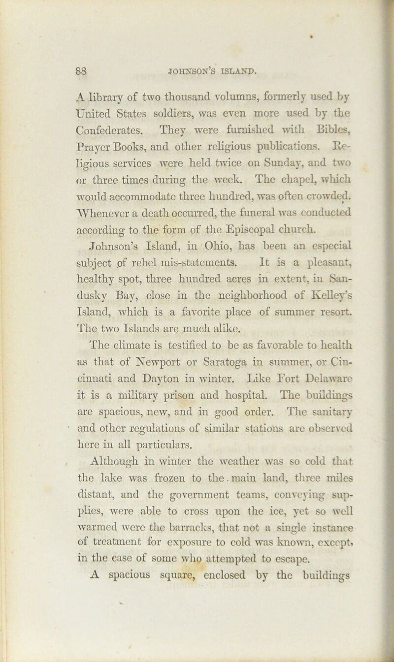 A library of two thousand volumns, foimcrly used by United States soldiers, was even more ased by the Confederates. They were furnished with Bibles, Prayer Books, and other religious publications. Re- ligious services were held twdce on Sunday, and tw’o or three times during the week. The chapel, which would accommodate three hundred, was often crowded. Whenever a death occurred, the funeral was conducted according to the form of the Episcopal church. Johnson’s Island, in Ohio, has been an especial subject of rebel mis-statements. It is a pleasant, healthy spot, three hundred acres in extent, in San- dusky Bay, close in the neighborhood of Kelley’s Island, which is a favorite place of summer resort. The two Islands are much alike. The climate is testified to be as favorable to health as that of Newport or Saratoga in summer, or Cin- cinnati and Dayton in winter. Like Fort Dela-ware it is a military prison and hospital. The buildings are spacious, new, and in good order. The sanitary’^ and other regulations of similar stations are observed here in all particulars. Although in -winter the w'eather was so cold that the lake was frozen to the. main land, three miles distant, and the government teams, conveying sup- plies, were able to cross upon the ice, yet so well warmed Avere the barracks, that not a single instance of treatment for exposure to cold Avas knoAAm, cxccpt> in the case of some avIio attempted to escape. A spacious square, enclosed by the buildings