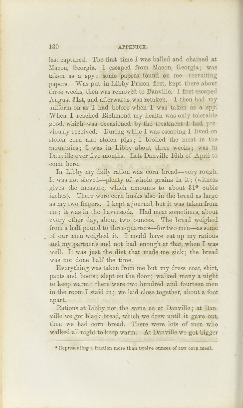 last captured. Tlie first time I was balled and chained at ]\Iacon, Georgia. I escaped from Macon, Georgia; was taken as a spy; some papers found on me—recruiting papers. Was put in Libby Prison first, kept there about three weeks, then was removed to DanviUe. I first escaped August 31st, and afterwards was retaken. I then had my uniform on as I had before when I was taken as a spy. When I reached Eichmond my health was only tolerable good, which was occasioned by the treatment I had pre- viously received. During while I was escaping I lived on stolen corn and stolen pigs; I broiled the meat in the mountains; I was in Libby about three weeks; was in Danville over five months. Left Danville 16th of April to come here. In Libby my daily ration was com bread—very rough. It was not sieved—plenty of whole grains in it; (witness gives the measure, which amounts to about 31* cubic inches). There were corn husks also in the bread as large as my two fingers. I kept a journal, but it was taken from me; it was in the haversack. Had meat sometimes, about every other day, about two ounces. The bread weighed from a half pound to three-quarters—^for two men—as some of our men weighed it. I could have eat up my rations and my partner’s and not had enough at that, when I was well. It was just the diet that made me sick; the bread was not done half the time. Everything was taken from me but my dress coat, shirt, pants and boots; slept on the floor; walked many a night to keep warm; there were two hundred and fourteen men in the room I staid in; we laid close together, about a foot apart. Eations at Libby not the same as at Danville; at Dan- ville we got black bread, which we drew until it gave out, then we had corn bread. There were lots of men who walked all night to keep warm. At Dau\dlle we got bigger ♦ Repre.senting a. fraction more than twelve ounces of raw corn meal.