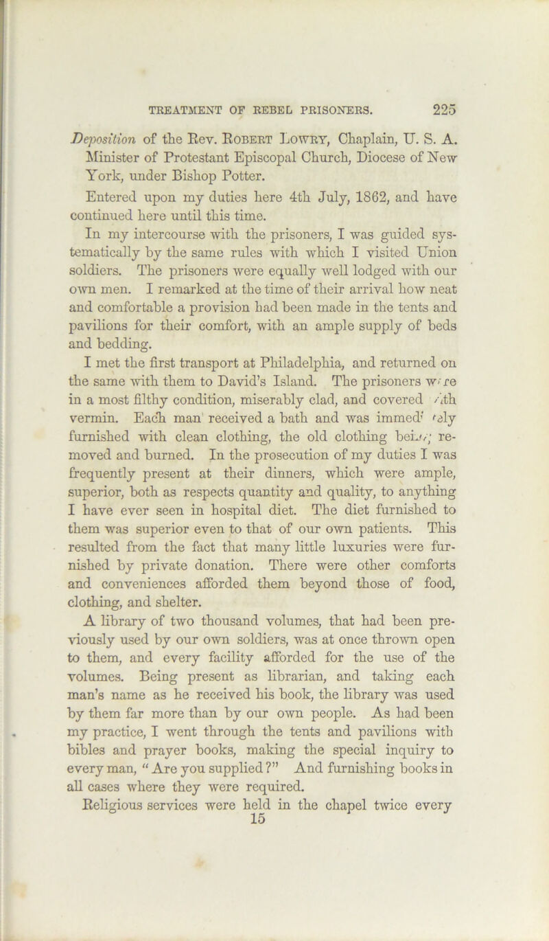 Dqyosition of tiie Eev. Robert Lowry, Ctaplain, U. S. A. Minister of Protestant Episcopal Church, Diocese of New York, under Bishop Potter. Entered upon my duties here 4th July, 1862, and have continued here until this time. In my intercourse with the prisoners, I was guided sys- tematically by the same rules with which I visited Union soldiers. The prisoners were equally well lodged with our OAvn men. I remarked at the time of their arrival how neat and comfortable a provision had been made in the tents and pavilions for their comfort, with an ample supply of beds and bedding. I met the first transport at Philadelphia, and returned on the same with them to David’s Island. The prisoners w- re in a most filthy condition, miserably clad, and covered /1th vermin. Eack man' received a bath and was immed’ faly furnished with clean clothing, the old clothing beij/; re- moved and burned. In the prosecution of my duties I was frequently present at their dinners, which were ample, superior, both as respects quantity and quality, to anything I have ever seen in hospital diet. The diet furnished to them was superior even to that of our own patients. This resulted from the fact that many little luxuries were fur- nished by private donation. There were other comforts and conveniences afforded them beyond those of food, clothing, and shelter. A library of two thousand volumes, that had been pre- viously used by our own soldiers, was at once thrown open to them, and every facility afforded for the use of the volumes. Being present as librarian, and taking each man’s name as he received his book, the library was used by them far more than by our own people. As had been my practice, I went through the tents and pavilions with bibles and prayer books, making the special inquiry to every man, “ Are you supplied ?” And furnishing books in all cases where they were required. Religious services were held in the chapel twice every