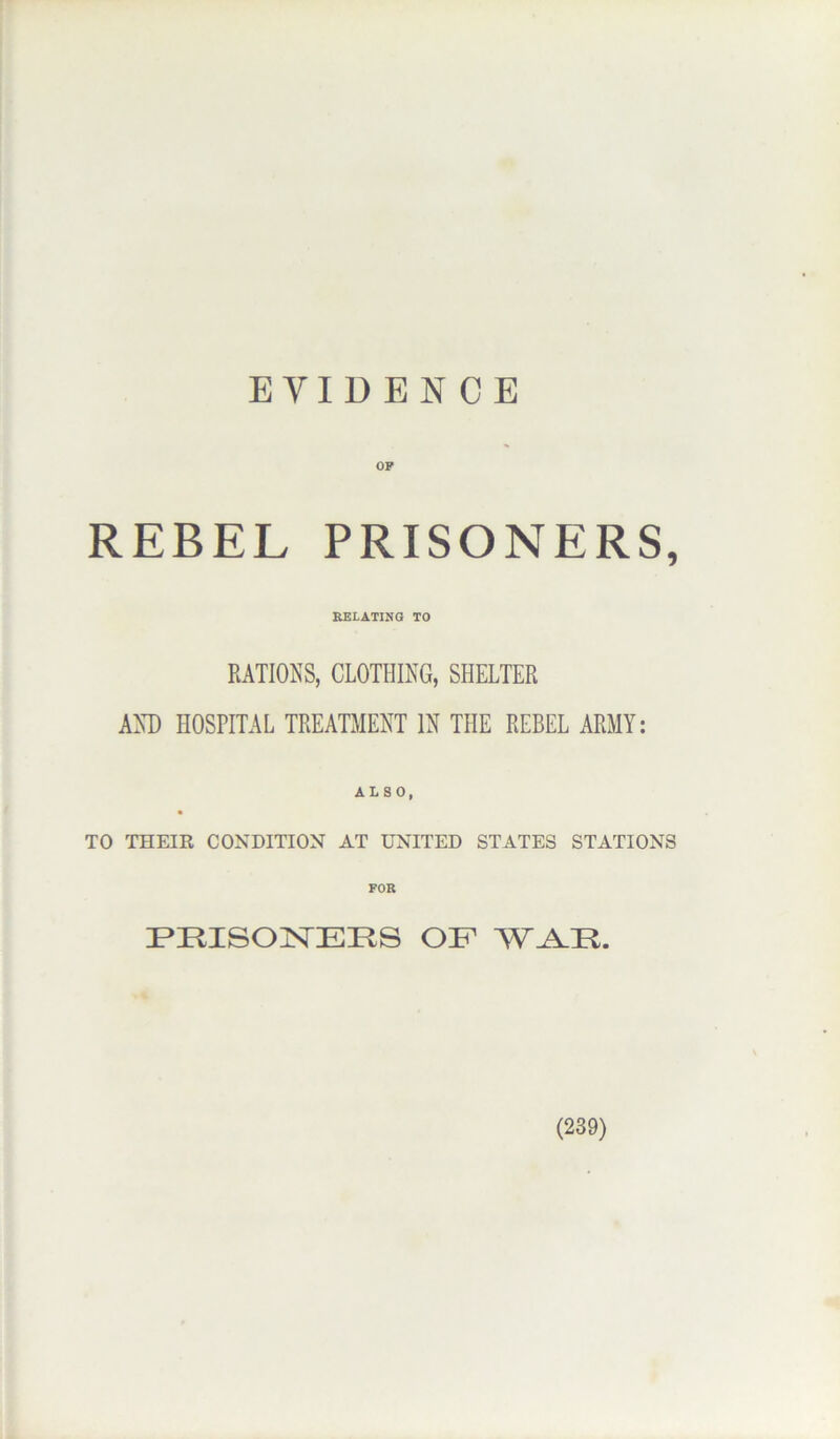 EVIDENCE OP REBEL PRISONERS, RELATING TO RATIONS, CLOTHING, SHELTER AND HOSPITAL TREATMENT IN THE REBEL ARMY: ALSO, TO THEIR CONDITION AT UNITED STATES STATIONS PRISO]>TEIlS OF