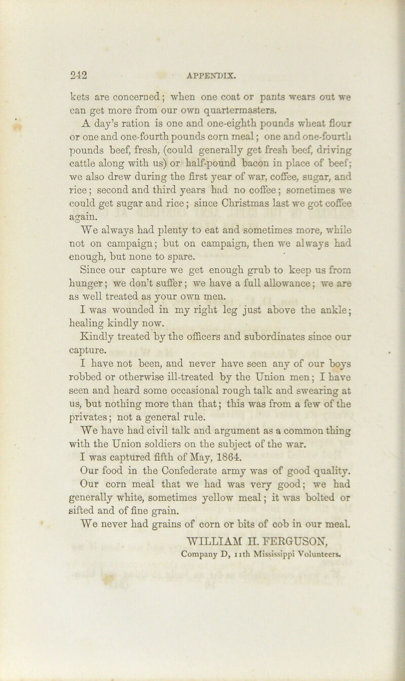 kets are con cere ed; when one coat or pants wears out we can get more from our own quartermasters. A day’s ration is one and one-eighth pounds wheat flour or one and one-fourth pounds corn meal; one and one-fourth pounds beef, fresh, (could generally get fresh beef, driving cattle along with us) or half-pound bacon in place of beef; we also drew during the first year of war, coffee, sugar, and rice; second and third years had no coffee; sometimes we could get sugar and rice; since Christmas last we got coffee again. We always had plenty to eat and sometimes more, while not on campaign; but on campaign, then we always had enough, but none to spare. Since our capture we get enough grub to keep us from hunger; we don’t suffer; we have a full allowance; we are as well treated as your own men. I was wounded in my right leg just above the ankle; healing kindly now. Kindly treated by the officers and subordinates since our capture. I have not been, and never have seen any of our boys robbed or otherwise ill-treated by the Union men; I have seen and heard some occasional rough talk and swearing at us, but nothing more than that; this was from a few of the privates; not a general rule. We have had civil talk and argument as a common thing with the Union soldiers on the subject of the war. I was captured fifth of May, 1864. Our food in the Confederate army was of good quality. Our corn meal that we had was very good; we had generally white, sometimes yellow meal; it was bolted or sifted and of fine grain. We never had grains of corn or bits of cob in our meal. WILLIAM n. FERGUSON, Company D, mh Mississippi Volunteers.